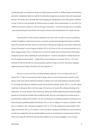 Aimee Dewar 5
assemble physically was beneficial to the pace at which the project could be run. Without frequent communication,
each editor’s independent objectives could not be realistically managed nor any amends or later aims be generated
with ease. For instance, the social media editors had changing goals throughout the course of the journal’s production
in terms of what we were promoting. By allowing means for regular virtual communication, we were able to be
‘reflective and critical’ (Velickovic, 2013) at all stages of the project – even when meetings were not scheduled
– and create tailored goals that could be more easily be achieved when introduced and set at regular intervals.
Communication, therefore, played a significant role in how well I was able to execute my production
schedule. In addition to initial team discussions, consistent communication throughout the project would help
ensure the successful and timely delivery of each element of the process leading up to the journal’s launch and
control of the project’s vertical integration (Smith, 2012, p. 60). However, this was not always possible and, at
points, slippage (Smith, 2012, p. 134) did occur as a result. For Smith, time is a critical element of the project
management process when scheduling the production process: ‘Construct the production schedule backwards
from the publication date decided […] taking all the various milestones into account’ (2012, p. 132). A key
milestone for INK was the delivery of the promotional materials to begin our call for submissions campaign,
originally proposed to begin in December 2015 (see Appendix 4).
However, as can be seen from our realised schedule (Appendix 5), this was delayed until the 11th
January 2016. A lapse of communication with the design editors over the Christmas break resulted in a later
delivery of the visual call for submission materials to upload to our social media platforms and online journal.
As ‘the design and production schedule dovetails with the editorial schedule’ (Smith, 2012, p. 132), this setback
would have a subsequent effect on the later stages of the process, for instance the collating and editing of the
submissions. As a result, the span of time wherein our submissions could be gathered became limited and applied
pressure to our production schedule and our publication date. However, just enough time was allowed due to
some flexibility worked into the schedule. The use of contingencies in scheduling and project controlling is not
always favoured in publishing (Balkwill and Davies, 2011, p. 181), as ‘adding a bit of leeway’ can lead to a ‘false
sense of confidence’ and a ‘lackadaisical approach’ (2011, p. 181) to the schedule from some members of the
supply chain (Smith, 2012, p. 132). Indeed, it can be seen that by intending for flexibility can cause the delivery
of work so be completed by the last possible deadline and, due to inconsistencies in communication, I did not
effectively manage the situation by allowing earlier deadlines to be missed and slippage to come into play.
 
