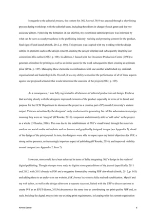 Aimee Dewar 6
In regards to the editorial process, the content for INK Journal 2016 was created through a shortlisting
process during workshops with the editorial team, including the editors in charge of each genre and the two
associate editors. Following the formation of our shortlist, my established editorial process was informed by
what can be seen as usual procedures in the publishing industry: revising and preparing content for the product,
final sign off and launch (Smith, 2012, p. 108). This process was coupled with my working with the design
editors on elements such as the design concept, creating the design template and subsequently dropping our
content into this outline (2012, p. 108). In addition, I liaised with the Document Production Centre (DPC) to
generate a timeline for printing as well as an initial quote for the work subsequent to them creating an estimate
price (2012, p. 109). Managing these elements in combination with one another established my editorial,
organisational and leadership skills. Overall, it was my ability to monitor the performance of all of these aspects
against our proposed schedule that would determine the outcome of the project (2012, p. 109).
As a consequence, I was fully ingratiated in all elements of editorial production and design. I believe
that working closely with the designers improved elements of the product especially in terms of its brand and
purpose for the ECW Department to showcase the project as a creative part of Plymouth University’s student
output. This was actualised by the designers’ early involvement in generating the call for submissions campaign,
meaning they were an ‘integral’ (O’Rourke, 2016) component and ultimately able to ‘add value’ to the project
as a whole (O’Rourke, 2016). This was due to the establishment of INK’s visual brand, through the materials
used on our social media and website such as banners and graphically designed images (see Appendix 7), ahead
of the design of the print journal. In turn, the designers were able to impact upon my initial objectives for INK; a
strong online presence, an increasingly important aspect of publishing (O’Rourke, 2016), and improved visibility
around campus (see Appendix 2, Item 2).
However, more could have been achieved in terms of fully integrating INK’s design in the realm of
digital publishing. Though attempts were made to digitise some past editions of the journal (specifically 2011
and 2012, with 2015 already in PDF and e-magazine formats) by creating PDF downloads (Smith, 2012, p. 145)
and adding these to an archive on our website, INK Journal is yet not a fully realised e-publication. Myself and
my web editor, as well as the design editors on a separate occasion, liaised with the UPP to discuss options to
create INK as an EPUB (Jones, 2015b) document at the same time as coordinating our print-quality PDF and, as
such, building the digital process into our existing print requirements, in keeping with the current organisation
 