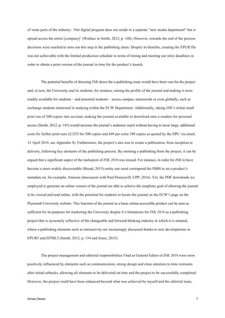 Aimee Dewar 7
of some parts of the industry: ‘Our digital program does not reside in a separate “new media department” but is
spread across the entire [company]’ (Wallace in Smith, 2012, p. 148). However, towards the end of the process
decisions were reached to miss out this step in the publishing chain. Despite its benefits, creating the EPUB file
was not achievable with the limited production schedule in terms of timing and meeting our strict deadlines in
order to obtain a print version of the journal in time for the product’s launch.
The potential benefits of directing INK down the e-publishing route would have been vast for the project
and, in turn, the University and its students; for instance, raising the profile of the journal and making it more
readily available for students – and potential students – across campus, nationwide or even globally, such as
exchange students interested in studying within the ECW Department. Additionally, taking INK’s initial small
print run of 500 copies into account, making the journal available to download onto e-readers for personal
access (Smith, 2012, p. 145) would increase the journal’s audience reach without having to incur large, additional
costs for further print runs (£1253 for 500 copies and £69 per extra 100 copies as quoted by the DPC via email,
13 April 2016, see Appendix 8). Furthermore, the project’s aim was to create a publication, from inception to
delivery, following key elements of the publishing process. By omitting e-publishing from the project, it can be
argued that a significant aspect of the realisation of INK 2016 was missed. For instance, in order for INK to have
become a more widely discoverable (Broad, 2015) entity one must correspond the ISBN to an e-product’s
metadata on, for example, Amazon (discussion with Paul Honeywill, UPP, 2016). Yet, the PDF downloads we
employed to generate an online version of the journal are able to achieve the simplistic goal of allowing the journal
to be viewed and read online, with the potential for students to locate the journal on the ECW’s page on the
Plymouth University website. This function of the journal as a basic online-accessible product can be seen as
sufficient for its purposes for marketing the University despite it’s limitations for INK 2016 as a publishing
project that is accurately reflective of the changeable and forward-thinking industry in which it is situated,
where e-publishing elements such as interactivity are increasingly discussed thanks to new developments in
EPUB3 and HTML5 (Smith, 2012, p. 154 and Jones, 2015).
The project management and editorial responsibilities I had as General Editor of INK 2016 were most
positively influenced by elements such as communication, strong design and close attention to time restraints
after initial setbacks, allowing all elements to be delivered on time and the project to be successfully completed.
However, the project could have been enhanced beyond what was achieved by myself and the editorial team,
 