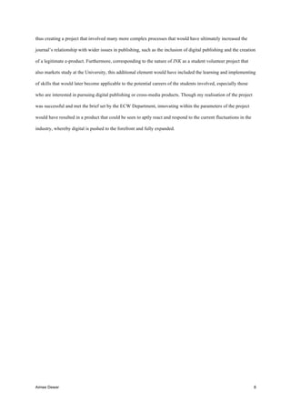 Aimee Dewar 8
thus creating a project that involved many more complex processes that would have ultimately increased the
journal’s relationship with wider issues in publishing, such as the inclusion of digital publishing and the creation
of a legitimate e-product. Furthermore, corresponding to the nature of INK as a student volunteer project that
also markets study at the University, this additional element would have included the learning and implementing
of skills that would later become applicable to the potential careers of the students involved, especially those
who are interested in pursuing digital publishing or cross-media products. Though my realisation of the project
was successful and met the brief set by the ECW Department, innovating within the parameters of the project
would have resulted in a product that could be seen to aptly react and respond to the current fluctuations in the
industry, whereby digital is pushed to the forefront and fully expanded.
 