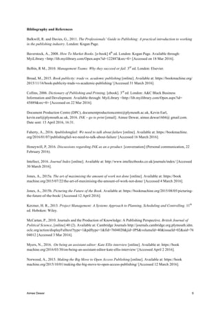 Aimee Dewar 9
Bibliography and References
Balkwill, R. and Davies, G., 2011. The Professionals’ Guide to Publishing: A practical introduction to working
in the publishing industry. London: Kogan Page.
Baverstock, A., 2008. How To Market Books. [e-book] 4th
ed. London: Kogan Page. Available through:
MyiLibrary <http://lib.myilibrary.com/Open.aspx?id=122887&src=0> [Accessed on 18 Mar 2016].
Belbin, R M., 2010. Management Teams: Why they succeed or fail. 3rd
ed. London: Elsevier.
Broad, M., 2015. Book publicity: trade vs. academic publishing [online]. Available at: https://bookmachine.org/
2015/11/16/book-publicity-trade-vs-academic-publishing/ [Accessed 31 March 2016].
Collins, 2006. Dictionary of Publishing and Printing. [ebook]. 3rd
ed. London: A&C Black Business
Information and Development. Available through: MyiLibrary <http://lib.myilibrary.com/Open.aspx?id=
45889&src=0> [Accessed on 22 Mar 2016].
Document Production Centre (DPC), documentproductioncentre@plymouth.ac.uk, Kevin Earl,
kevin.earl@plymouth.ac.uk, 2016. INK – go to print [email]. Aimee Dewar, aimee.dewar1604@ gmail.com.
Date sent: 13 April 2016, 16:31.
Faherty, A., 2016. #publishingfail: We need to talk about failure [online]. Available at: https://bookmachine.
org/2016/01/07/publishingfail-we-need-to-talk-about-failure/ [Accessed 16 March 2016].
Honeywill, P, 2016. Discussions regarding INK as an e-product. [conversation] (Personal communication, 22
February 2016).
Intellect, 2016. Journal Index [online]. Available at: http://www.intellectbooks.co.uk/journals/index/ [Accessed
30 March 2016].
Jones, A., 2015a. The art of maximising the amount of work not done [online]. Available at: https://book
machine.org/2015/07/22/the-art-of-maximising-the-amount-of-work-not-done/ [Accessed 4 March 2016].
Jones, A., 2015b. Picturing the Future of the Book. Available at: https://bookmachine.org/2015/08/05/picturing-
the-future-of-the-book/ [Accessed 12 April 2016].
Kerzner, H. R., 2013. Project Management: A Systems Approach to Planning, Scheduling and Controlling. 11th
ed. Hoboken: Wiley.
McCartan, P., 2010. Journals and the Production of Knowledge: A Publishing Perspective. British Journal of
Political Science, [online] 40 (2). Available at: Cambridge Journals http://journals.cambridge.org.plymouth.idm.
oclc.org/action/displayFulltext?type=1&pdftype=1&fid=7604020&jid=JPS&volumeId=40&issueId=02&aid=76
04012 [Accessed 3 Mar 2016].
Myers, N., 2016. On being an assistant editor: Kate Ellis interview [online]. Available at: https://book
machine.org/2016/03/30/on-being-an-assistant-editor-kate-ellis-interview/ [Accessed April 2 2016].
Norwood, A., 2015. Making the Big Move to Open Access Publishing [online]. Available at: https://book
machine.org/2015/10/01/making-the-big-move-to-open-access-publishing/ [Accessed 12 March 2016].
 