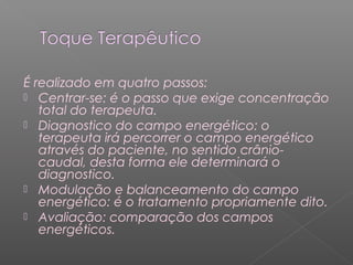É realizado em quatro passos: 
 Centrar-se: é o passo que exige concentração 
total do terapeuta. 
 Diagnostico do campo energético: o 
terapeuta irá percorrer o campo energético 
através do paciente, no sentido crânio-caudal, 
desta forma ele determinará o 
diagnostico. 
 Modulação e balanceamento do campo 
energético: é o tratamento propriamente dito. 
 Avaliação: comparação dos campos 
energéticos. 
 
