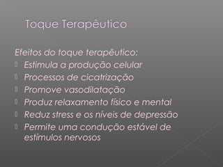 Efeitos do toque terapêutico: 
 Estimula a produção celular 
 Processos de cicatrização 
 Promove vasodilatação 
 Produz relaxamento físico e mental 
 Reduz stress e os níveis de depressão 
 Permite uma condução estável de 
estímulos nervosos 
 