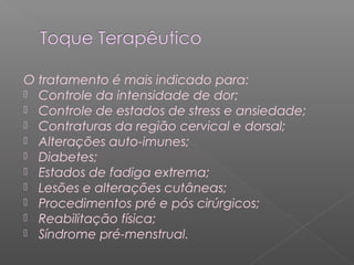 O tratamento é mais indicado para: 
 Controle da intensidade de dor; 
 Controle de estados de stress e ansiedade; 
 Contraturas da região cervical e dorsal; 
 Alterações auto-imunes; 
 Diabetes; 
 Estados de fadiga extrema; 
 Lesões e alterações cutâneas; 
 Procedimentos pré e pós cirúrgicos; 
 Reabilitação física; 
 Síndrome pré-menstrual. 
 