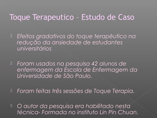 Toque Terapeutico – Estudo de Caso 
 Efeitos gradativos do toque terapêutico na 
redução da ansiedade de estudantes 
universitários 
 Foram usados na pesquisa 42 alunos de 
enfermagem da Escola de Enfermagem da 
Universidade de São Paulo. 
 Foram feitas três sessões de Toque Terapia. 
 O autor da pesquisa era habilitado nesta 
técnica- Formada no instituto Lin Pin Chuan. 
 