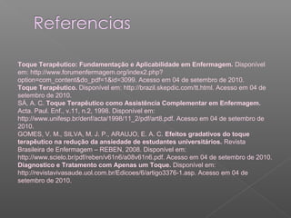 Toque Terapêutico: Fundamentação e Aplicabilidade em Enfermagem. Disponível 
em: http://www.forumenfermagem.org/index2.php? 
option=com_content&do_pdf=1&id=3099. Acesso em 04 de setembro de 2010. 
Toque Terapêutico. Disponível em: http://brazil.skepdic.com/tt.html. Acesso em 04 de 
setembro de 2010. 
SÁ, A. C. Toque Terapêutico como Assistência Complementar em Enfermagem. 
Acta. Paul. Enf., v.11, n.2, 1998. Disponível em: 
http://www.unifesp.br/denf/acta/1998/11_2/pdf/art8.pdf. Acesso em 04 de setembro de 
2010. 
GOMES, V. M., SILVA, M. J. P., ARAUJO, E. A. C. Efeitos gradativos do toque 
terapêutico na redução da ansiedade de estudantes universitários. Revista 
Brasileira de Enfermagem – REBEN, 2008. Disponível em: 
http://www.scielo.br/pdf/reben/v61n6/a08v61n6.pdf. Acesso em 04 de setembro de 2010. 
Diagnostico e Tratamento com Apenas um Toque. Disponível em: 
http://revistavivasaude.uol.com.br/Edicoes/6/artigo3376-1.asp. Acesso em 04 de 
setembro de 2010. 
