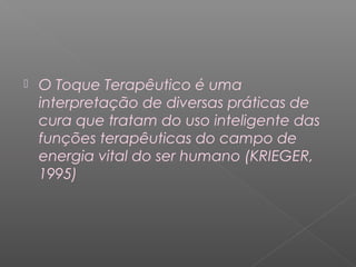  O Toque Terapêutico é uma 
interpretação de diversas práticas de 
cura que tratam do uso inteligente das 
funções terapêuticas do campo de 
energia vital do ser humano (KRIEGER, 
1995) 
 