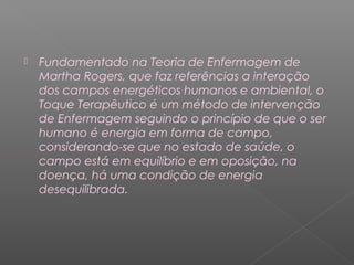  Fundamentado na Teoria de Enfermagem de 
Martha Rogers, que faz referências a interação 
dos campos energéticos humanos e ambiental, o 
Toque Terapêutico é um método de intervenção 
de Enfermagem seguindo o princípio de que o ser 
humano é energia em forma de campo, 
considerando-se que no estado de saúde, o 
campo está em equilíbrio e em oposição, na 
doença, há uma condição de energia 
desequilibrada. 
 