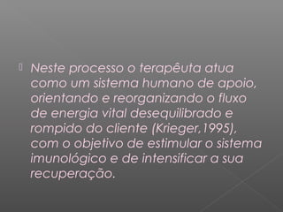  Neste processo o terapêuta atua 
como um sistema humano de apoio, 
orientando e reorganizando o fluxo 
de energia vital desequilibrado e 
rompido do cliente (Krieger,1995), 
com o objetivo de estimular o sistema 
imunológico e de intensificar a sua 
recuperação. 
 