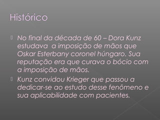  No final da década de 60 – Dora Kunz 
estudava a imposição de mãos que 
Oskar Esterbany coronel húngaro. Sua 
reputação era que curava o bócio com 
a imposição de mãos. 
 Kunz convidou Krieger que passou a 
dedicar-se ao estudo desse fenômeno e 
sua aplicabilidade com pacientes. 
 
