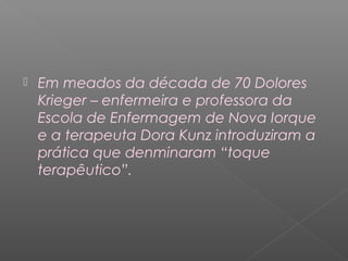  Em meados da década de 70 Dolores 
Krieger – enfermeira e professora da 
Escola de Enfermagem de Nova Iorque 
e a terapeuta Dora Kunz introduziram a 
prática que denminaram “toque 
terapêutico”. 
 