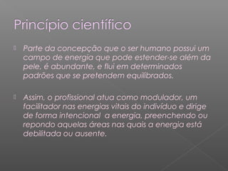  Parte da concepção que o ser humano possui um 
campo de energia que pode estender-se além da 
pele, é abundante, e flui em determinados 
padrões que se pretendem equilibrados. 
 Assim, o profissional atua como modulador, um 
facilitador nas energias vitais do indivíduo e dirige 
de forma intencional a energia, preenchendo ou 
repondo aquelas áreas nas quais a energia está 
debilitada ou ausente. 
 