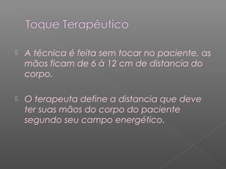  A técnica é feita sem tocar no paciente, as 
mãos ficam de 6 à 12 cm de distancia do 
corpo. 
 O terapeuta define a distancia que deve 
ter suas mãos do corpo do paciente 
segundo seu campo energético. 
 