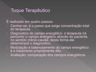 É realizado em quatro passos: 
 Centrar-se: é o passo que exige concentração total 
do terapeuta. 
 Diagnostico do campo energético: o terapeuta irá 
percorrer o campo energético através do paciente, 
no sentido crânio-caudal, desta forma ele 
determinará o diagnostico. 
 Modulação e balanceamento do campo energético: 
é o tratamento propriamente dito. 
 Avaliação: comparação dos campos energéticos. 
 