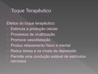 Efeitos do toque terapêutico: 
 Estimula a produção celular 
 Processos de cicatrização 
 Promove vasodilatação 
 Produz relaxamento físico e mental 
 Reduz stress e os níveis de depressão 
 Permite uma condução estável de estímulos 
nervosos 
 
