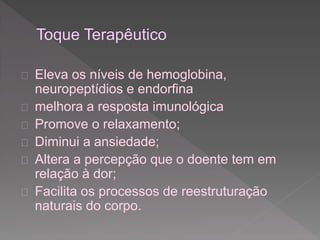  Eleva os níveis de hemoglobina, 
neuropeptídios e endorfina 
 melhora a resposta imunológica 
 Promove o relaxamento; 
 Diminui a ansiedade; 
 Altera a percepção que o doente tem em 
relação à dor; 
 Facilita os processos de reestruturação 
naturais do corpo. 
 