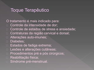 O tratamento é mais indicado para: 
 Controle da intensidade de dor; 
 Controle de estados de stress e ansiedade; 
 Contraturas da região cervical e dorsal; 
 Alterações auto-imunes; 
 Diabetes; 
 Estados de fadiga extrema; 
 Lesões e alterações cutâneas; 
 Procedimentos pré e pós cirúrgicos; 
 Reabilitação física; 
 Síndrome pré-menstrual. 
 