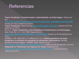 Toque Terapêutico: Fundamentação e Aplicabilidade em Enfermagem. Disponível 
em: 
http://www.forumenfermagem.org/index2.php?option=com_content&do_pdf=1&id=3099. 
Acesso em 04 de setembro de 2010. 
Toque Terapêutico. Disponível em: http://brazil.skepdic.com/tt.html. Acesso em 04 de 
setembro de 2010. 
SÁ, A. C. Toque Terapêutico como Assistência Complementar em Enfermagem. 
Acta. Paul. Enf., v.11, n.2, 1998. Disponível em: 
http://www.unifesp.br/denf/acta/1998/11_2/pdf/art8.pdf. Acesso em 04 de setembro de 
2010. 
GOMES, V. M., SILVA, M. J. P., ARAUJO, E. A. C. Efeitos gradativos do toque 
terapêutico na redução da ansiedade de estudantes universitários. Revista 
Brasileira de Enfermagem – REBEN, 2008. Disponível em: 
http://www.scielo.br/pdf/reben/v61n6/a08v61n6.pdf. Acesso em 04 de setembro de 2010. 
Diagnostico e Tratamento com Apenas um Toque. Disponível em: 
http://revistavivasaude.uol.com.br/Edicoes/6/artigo3376-1.asp. Acesso em 04 de 
setembro de 2010. 
