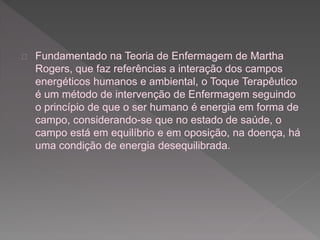 Fundamentado na Teoria de Enfermagem de Martha 
Rogers, que faz referências a interação dos campos 
energéticos humanos e ambiental, o Toque Terapêutico 
é um método de intervenção de Enfermagem seguindo 
o princípio de que o ser humano é energia em forma de 
campo, considerando-se que no estado de saúde, o 
campo está em equilíbrio e em oposição, na doença, há 
uma condição de energia desequilibrada. 
 