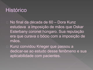  No final da década de 60 – Dora Kunz 
estudava a imposição de mãos que Oskar 
Esterbany coronel húngaro. Sua reputação 
era que curava o bócio com a imposição de 
mãos. 
 Kunz convidou Krieger que passou a 
dedicar-se ao estudo desse fenômeno e sua 
aplicabilidade com pacientes. 
 
