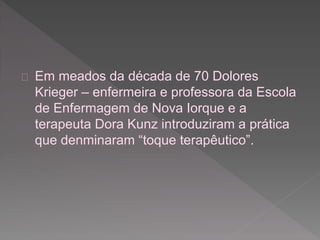  Em meados da década de 70 Dolores 
Krieger – enfermeira e professora da Escola 
de Enfermagem de Nova Iorque e a 
terapeuta Dora Kunz introduziram a prática 
que denminaram “toque terapêutico”. 
 