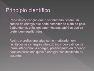  Parte da concepção que o ser humano possui um 
campo de energia que pode estender-se além da pele, 
é abundante, e flui em determinados padrões que se 
pretendem equilibrados. 
 Assim, o profissional atua como modulador, um 
facilitador nas energias vitais do indivíduo e dirige de 
forma intencional a energia, preenchendo ou repondo 
aquelas áreas nas quais a energia está debilitada ou 
ausente. 
 