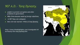 907 A.D.- Tang Dynasty.
 unable to prevent corruption and other
problems in government.
 900s China became weak by foreign rebellions.
 in 907 Tang rule collapsed.
 New civil war started  Rise of Song Dynasty.
http://www.chinahighlights.com/travelguide/chi
na-history/the-tang-dynasty.htm
 