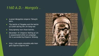 1160 A.D.- Mongols .
A great Mongolian emperor Temujin
born.
The battle of Tangdao and the battle
of Caishi during the Jin-Song war.
Song dynasty won those battles.
December 15- Emperor Hailing of Jin
is assassinated while on campaign.
He is succeeded by Emperor Shizong.
http://afe.easia.columbia.edu/mon
gols/figures/figures.htm