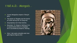 1160 A.D.- Mongols .
 A great Mongolian emperor Temujin
born.
 The battle of Tangdao and the battle
of Caishi during the Jin-Song war.
 Song dynasty won those battles.
 December 15- Emperor Hailing of Jin
is assassinated while on campaign.
He is succeeded by Emperor Shizong.
 http://afe.easia.columbia.edu/mon
gols/figures/figures.htm
 