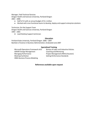 Manager, Field Technical Services
Oregon Health and Sciences University, Portland Oregon
2001 – 2006
● Staff of 15 with an annual budget of $1.1 million
● Worked with cross functional teams to develop, deploy and support enterprise solutions
Technician, On-Site Support Team
Oregon Health and Sciences University, Portland Oregon
1993 – 2001
● Lead Desktop Support technician
Education
Portland State University, Portland Oregon 2006 – 2007
Bachelor of Science in Business Administration, Graduated June 2007
Specialized Training
Microsoft Operations Framework v4.0 Bureau of Labor and Industries Policies
ADKAR Change Management Coaching and Mentoring
Managing Performance Project Management (PMI & Houston)
Meeting Facilitation Setting Performance Standards
OMG Business Process Modeling
References available upon request
 