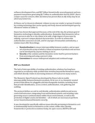 software development fees, and 807 billion biometrically secured payment and non-
payment transactions generating $6.7 billion in authentication fees by 20202, that is
a major cause for concern. After all, history has proven that an ally today may be an
adversary tomorrow.
At Hoyos, we’ve chosen to eliminate reliance on any one vendor or group of vendors
by creating technology that can be openly and freely shared and developed upon by
whomever wishes to utilize it.
Hoyos has chosen that approach because, at the end of the day, the primary goal of
biometrics technology is identity authentication. Remember that biometrics tell us
that a person is who he or she claims to be with a high degree of assurance by
utilizing a person’s unique physical characteristics. In order to achieve this
authentication assurance at scale, and for any type of transaction and industry, a
solution must offer three things:
 Standardization to ensure interoperability between vendors, and an open
set of protocols on top of which a robust ecosystem of products and services
can be developed by anyone wishing to do so
 Security of the solution and the biometric vector itself to prevent hackers
from accessing and using a person’s data
 Convenience to ensure widespread adoption and continued usage
BOP as a Standard
The lack of interoperability of existing authentication solutions has long been
regarded as an industry-wide problem that stretches beyond the biometrics space,
and which directly relates to increasing instances of fraud across many sectors.
The Biometric Open Protocol was developed by Hoyos Labs to enable
interoperability between biometric products. At its core, it is a biometric neutral
protocol that allows for pluggable and interchangeable modules, including those
that provide identification, access control, authentication, role gathering and
auditing.
The protocol defines an end-to-end identity authentication platform and access
control infrastructure, integrating front and backend systems and including rules
governing secure communications within those environments, as well as the
protection of digital assets and identities – all of which are necessary to perform
server-based enhanced biometric security.
It was developed to specifically address issues directly pertaining to biometrics as it
is fundamentally based on biometrics as the outset, unlike other identity
frameworks or protocols in existence today. Its open-source, RESTFul API and
 