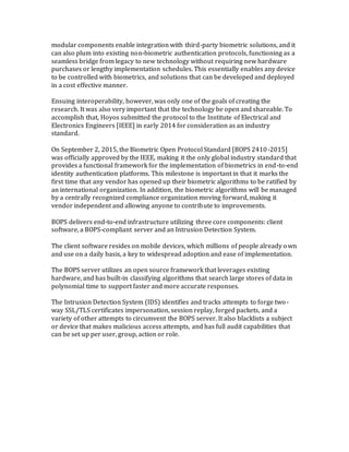 modular components enable integration with third-party biometric solutions, and it
can also plum into existing non-biometric authentication protocols, functioning as a
seamless bridge from legacy to new technology without requiring new hardware
purchases or lengthy implementation schedules. This essentially enables any device
to be controlled with biometrics, and solutions that can be developed and deployed
in a cost effective manner.
Ensuing interoperability, however, was only one of the goals of creating the
research. It was also very important that the technology be open and shareable. To
accomplish that, Hoyos submitted the protocol to the Institute of Electrical and
Electronics Engineers [IEEE] in early 2014 for consideration as an industry
standard.
On September 2, 2015, the Biometric Open Protocol Standard [BOPS 2410-2015]
was officially approved by the IEEE, making it the only global industry standard that
provides a functional framework for the implementation of biometrics in end-to-end
identity authentication platforms. This milestone is important in that it marks the
first time that any vendor has opened up their biometric algorithms to be ratified by
an international organization. In addition, the biometric algorithms will be managed
by a centrally recognized compliance organization moving forward, making it
vendor independent and allowing anyone to contribute to improvements.
BOPS delivers end-to-end infrastructure utilizing three core components: client
software, a BOPS-compliant server and an Intrusion Detection System.
The client software resides on mobile devices, which millions of people already own
and use on a daily basis, a key to widespread adoption and ease of implementation.
The BOPS server utilizes an open source framework that leverages existing
hardware, and has built-in classifying algorithms that search large stores of data in
polynomial time to support faster and more accurate responses.
The Intrusion Detection System (IDS) identifies and tracks attempts to forge two-
way SSL/TLS certificates impersonation, session replay, forged packets, and a
variety of other attempts to circumvent the BOPS server. It also blacklists a subject
or device that makes malicious access attempts, and has full audit capabilities that
can be set up per user, group, action or role.
 