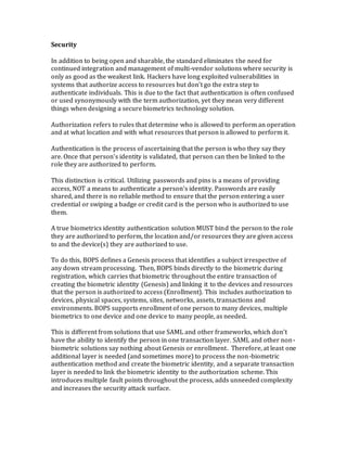 Security
In addition to being open and sharable, the standard eliminates the need for
continued integration and management of multi-vendor solutions where security is
only as good as the weakest link. Hackers have long exploited vulnerabilities in
systems that authorize access to resources but don’t go the extra step to
authenticate individuals. This is due to the fact that authentication is often confused
or used synonymously with the term authorization, yet they mean very different
things when designing a secure biometrics technology solution.
Authorization refers to rules that determine who is allowed to perform an operation
and at what location and with what resources that person is allowed to perform it.
Authentication is the process of ascertaining that the person is who they say they
are. Once that person’s identity is validated, that person can then be linked to the
role they are authorized to perform.
This distinction is critical. Utilizing passwords and pins is a means of providing
access, NOT a means to authenticate a person’s identity. Passwords are easily
shared, and there is no reliable method to ensure that the person entering a user
credential or swiping a badge or credit card is the person who is authorized to use
them.
A true biometrics identity authentication solution MUST bind the person to the role
they are authorized to perform, the location and/or resources they are given access
to and the device(s) they are authorized to use.
To do this, BOPS defines a Genesis process that identifies a subject irrespective of
any down stream processing. Then, BOPS binds directly to the biometric during
registration, which carries that biometric throughout the entire transaction of
creating the biometric identity (Genesis) and linking it to the devices and resources
that the person is authorized to access (Enrollment). This includes authorization to
devices, physical spaces, systems, sites, networks, assets, transactions and
environments. BOPS supports enrollment of one person to many devices, multiple
biometrics to one device and one device to many people, as needed.
This is different from solutions that use SAML and other frameworks, which don’t
have the ability to identify the person in one transaction layer. SAML and other non-
biometric solutions say nothing about Genesis or enrollment. Therefore, at least one
additional layer is needed (and sometimes more) to process the non-biometric
authentication method and create the biometric identity, and a separate transaction
layer is needed to link the biometric identity to the authorization scheme. This
introduces multiple fault points throughout the process, adds unneeded complexity
and increases the security attack surface.
 