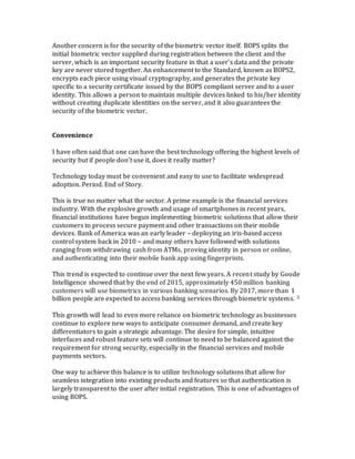 Another concern is for the security of the biometric vector itself. BOPS splits the
initial biometric vector supplied during registration between the client and the
server, which is an important security feature in that a user’s data and the private
key are never stored together. An enhancement to the Standard, known as BOPS2,
encrypts each piece using visual cryptography, and generates the private key
specific to a security certificate issued by the BOPS compliant server and to a user
identity. This allows a person to maintain multiple devices linked to his/her identity
without creating duplicate identities on the server, and it also guarantees the
security of the biometric vector.
Convenience
I have often said that one can have the best technology offering the highest levels of
security but if people don’t use it, does it really matter?
Technology today must be convenient and easy to use to facilitate widespread
adoption. Period. End of Story.
This is true no matter what the sector. A prime example is the financial services
industry. With the explosive growth and usage of smartphones in recent years,
financial institutions have begun implementing biometric solutions that allow their
customers to process secure payment and other transactions on their mobile
devices. Bank of America was an early leader – deploying an iris-based access
control system back in 2010 – and many others have followed with solutions
ranging from withdrawing cash from ATMs, proving identity in person or online,
and authenticating into their mobile bank app using fingerprints.
This trend is expected to continue over the next few years. A recent study by Goode
Intelligence showed that by the end of 2015, approximately 450 million banking
customers will use biometrics in various banking scenarios. By 2017, more than 1
billion people are expected to access banking services through biometric systems. 3
This growth will lead to even more reliance on biometric technology as businesses
continue to explore new ways to anticipate consumer demand, and create key
differentiators to gain a strategic advantage. The desire for simple, intuitive
interfaces and robust feature sets will continue to need to be balanced against the
requirement for strong security, especially in the financial services and mobile
payments sectors.
One way to achieve this balance is to utilize technology solutions that allow for
seamless integration into existing products and features so that authentication is
largely transparent to the user after initial registration. This is one of advantages of
using BOPS.
 