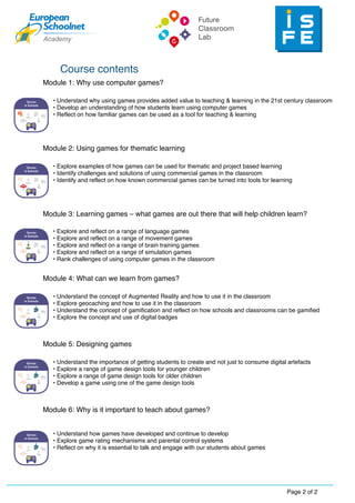 2Page 2 of
Course contents
Module 1: Why use computer games?
Module 2: Using games for thematic learning
• Explore examples of how games can be used for thematic and project based learning
• Identify challenges and solutions of using commercial games in the classroom
• Identify and reflect on how known commercial games can be turned into tools for learning
Module 3: Learning games – what games are out there that will help children learn?
• Explore and reflect on a range of language games
• Explore and reflect on a range of movement games
• Explore and reflect on a range of brain training games
• Explore and reflect on a range of simulation games
• Rank challenges of using computer games in the classroom
Module 4: What can we learn from games?
• Understand the concept of Augmented Reality and how to use it in the classroom
• Explore geocaching and how to use it in the classroom
• Understand the concept of gamification and reflect on how schools and classrooms can be gamified
• Explore the concept and use of digital badges
Module 5: Designing games
• Understand the importance of getting students to create and not just to consume digital artefacts
• Explore a range of game design tools for younger children
• Explore a range of game design tools for older children
• Develop a game using one of the game design tools
Module 6: Why is it important to teach about games?
• Understand how games have developed and continue to develop
• Explore game rating mechanisms and parental control systems
• Reflect on why it is essential to talk and engage with our students about games
• Understand why using games provides added value to teaching & learning in the 21st century classroom
• Develop an understanding of how students learn using computer games
• Reflect on how familiar games can be used as a tool for teaching & learning
 