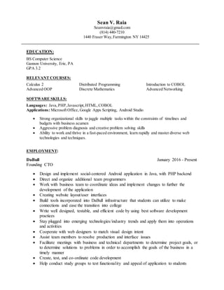 Sean V. Raia
Seanvraia@gmail.com
(814) 440-7210
1440 Fraser Way,Farmington NY 14425
EDUCATION:
BS Computer Science
Gannon University, Erie, PA
GPA 3.2
RELEVANT COURSES:
Calculus 2 Distributed Programming Introduction to COBOL
Advanced OOP Discrete Mathematics Advanced Networking
SOFTWARE SKILLS:
Languages: Java, PHP, Javascript,HTML,COBOL
Applications: Microsoft Office, Google Apps Scripting, Android Studio
 Strong organizational skills to juggle multiple tasks within the constraints of timelines and
budgets with business acumen
 Aggressive problem diagnosis and creative problem solving skills
 Ability to work and thrive in a fast-paced environment, learn rapidly and master diverse web
technologies and techniques.
EMPLOYMENT:
DaBull January 2016 - Present
Founding CTO
 Design and implement social-centered Android application in Java, with PHP backend
 Direct and organize additional team programmers
 Work with business team to coordinate ideas and implement changes to further the
development of the application
 Creating website layout/user interfaces
 Build tools incorporated into DaBull infrastructure that students can utilize to make
connections and ease the transition into college
 Write well designed, testable, and efficient code by using best software development
practices
 Stay plugged into emerging technologies/industry trends and apply them into operations
and activities
 Cooperate with web designers to match visual design intent
 Assist team members to resolve production and interface issues
 Facilitate meetings with business and technical departments to determine project goals, or
to determine solutions to problems in order to accomplish the goals of the business in a
timely manner
 Create, test, and co-ordinate code development
 Help conduct study groups to test functionality and appeal of application to students
 