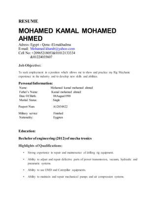 RESUME
MOHAMED KAMAL MOHAMED
AHMED
Adress: Egypt - Qena -El.makhadma
E-mail: Mohamed.kharab@yahoo.com
Cell No: +20965218053&01012133334
&01224035607
Job Objective:
To seek employment in a position which allows me to show and practice my Rig Mechanic
experience in the industry and to develop new skills and abilities.
PersonalInformation:
Name: Mohamed kamal mohamed ahmed
Father’s Name: Kamal mohamed ahmed
Date Of Birth: 08August1990
Marital Status: Single
Pasport Num A12834822
Military service Finished
Nationality: Eygpten
Education:
Bechelorofengineering (2012)of mecha tronics
Highlights of Qualifications:
• Strong experience in repair and maintenance of drilling rig equipment.
• Ability to adjust and repair defective parts of power transmission, vacuum, hydraulic and
pneumatic systems.
• Ability to use EMD and Caterpillar equipments.
• Ability to maintain and repair mechanical pumps and air compression systems.
 