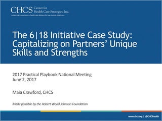 Advancing innovations in health care delivery for low-income Americans
www.chcs.org | @CHCShealth
The 6|18 Initiative Case Study:
Capitalizing on Partners’ Unique
Skills and Strengths
2017 Practical Playbook National Meeting
June 2, 2017
Maia Crawford, CHCS
Made possible by the Robert Wood Johnson Foundation
 
