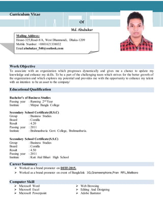 Mailing Address:
House-325,Road-8/A, West Dhanmondi, Dhaka-1209
Mobile Number: +8801621338032
Email:abubakar_540@outlook.com
Curriculum Vitae
Of
Md. Abubakar
Work Objective
To associate with an organization which progresses dynamically and gives me a chance to update my
knowledge and enhance my skills. To be a part of the challenging team which strives for the better growth of
the organization and which explores my potential and provides me with the opportunity to enhance my talent
with an intention to be an asset to the company/
EducationalQualification
Bachelor’s of Business Studies
Passing year : Running 2nd Year
Institute : Mirpur Bangla College
Secondary School Certificate(H.S.C)
Group : Business Studies
Board : Comilla
Result : 4.20
Passing year : 2011
Institute : Brahmanbaria Govt. College, Brahmanbaria.
Secondary School Certificate(S.S.C)
Group : Business Studies
Board : Comilla
Result : 4.50
Passing year : 2011
Institute : Kuti Atal Bihari High School
CareerSummary
 Worked as a brand promoter on DITF-2015.
 Worked as a brand promoter on event of Banglalink 3G,Grameenphone,Pran RFL,Mallboro
Computer Skill
 Microsoft Word  Web Browsing
 Microsoft Excel
 Microsoft Powerpoint
 Editing And Designing
 Adobe Ilustrator
 