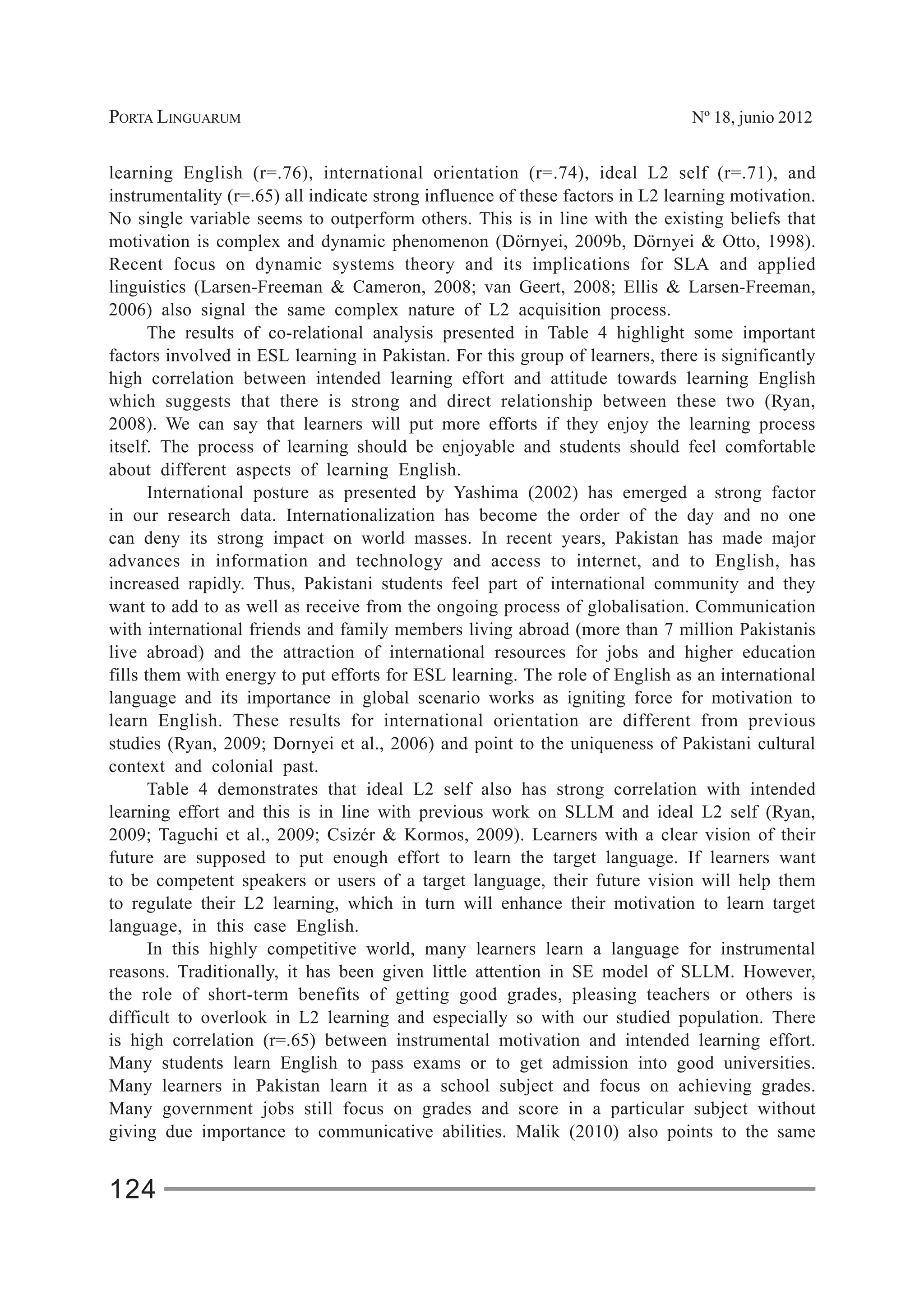 PORTA LINGUARUM Nº 18, junio 2012
124
learning English (r=.76), international orientation (r=.74), ideal L2 self (r=.71), and
instrumentality (r=.65) all indicate strong influence of these factors in L2 learning motivation.
No single variable seems to outperform others. This is in line with the existing beliefs that
motivation is complex and dynamic phenomenon (Dörnyei, 2009b, Dörnyei & Otto, 1998).
Recent focus on dynamic systems theory and its implications for SLA and applied
linguistics (Larsen-Freeman & Cameron, 2008; van Geert, 2008; Ellis & Larsen-Freeman,
2006) also signal the same complex nature of L2 acquisition process.
The results of co-relational analysis presented in Table 4 highlight some important
factors involved in ESL learning in Pakistan. For this group of learners, there is significantly
high correlation between intended learning effort and attitude towards learning English
which suggests that there is strong and direct relationship between these two (Ryan,
2008). We can say that learners will put more efforts if they enjoy the learning process
itself. The process of learning should be enjoyable and students should feel comfortable
about different aspects of learning English.
International posture as presented by Yashima (2002) has emerged a strong factor
in our research data. Internationalization has become the order of the day and no one
can deny its strong impact on world masses. In recent years, Pakistan has made major
advances in information and technology and access to internet, and to English, has
increased rapidly. Thus, Pakistani students feel part of international community and they
want to add to as well as receive from the ongoing process of globalisation. Communication
with international friends and family members living abroad (more than 7 million Pakistanis
live abroad) and the attraction of international resources for jobs and higher education
fills them with energy to put efforts for ESL learning. The role of English as an international
language and its importance in global scenario works as igniting force for motivation to
learn English. These results for international orientation are different from previous
studies (Ryan, 2009; Dornyei et al., 2006) and point to the uniqueness of Pakistani cultural
context and colonial past.
Table 4 demonstrates that ideal L2 self also has strong correlation with intended
learning effort and this is in line with previous work on SLLM and ideal L2 self (Ryan,
2009; Taguchi et al., 2009; Csizér & Kormos, 2009). Learners with a clear vision of their
future are supposed to put enough effort to learn the target language. If learners want
to be competent speakers or users of a target language, their future vision will help them
to regulate their L2 learning, which in turn will enhance their motivation to learn target
language, in this case English.
In this highly competitive world, many learners learn a language for instrumental
reasons. Traditionally, it has been given little attention in SE model of SLLM. However,
the role of short-term benefits of getting good grades, pleasing teachers or others is
difficult to overlook in L2 learning and especially so with our studied population. There
is high correlation (r=.65) between instrumental motivation and intended learning effort.
Many students learn English to pass exams or to get admission into good universities.
Many learners in Pakistan learn it as a school subject and focus on achieving grades.
Many government jobs still focus on grades and score in a particular subject without
giving due importance to communicative abilities. Malik (2010) also points to the same
 