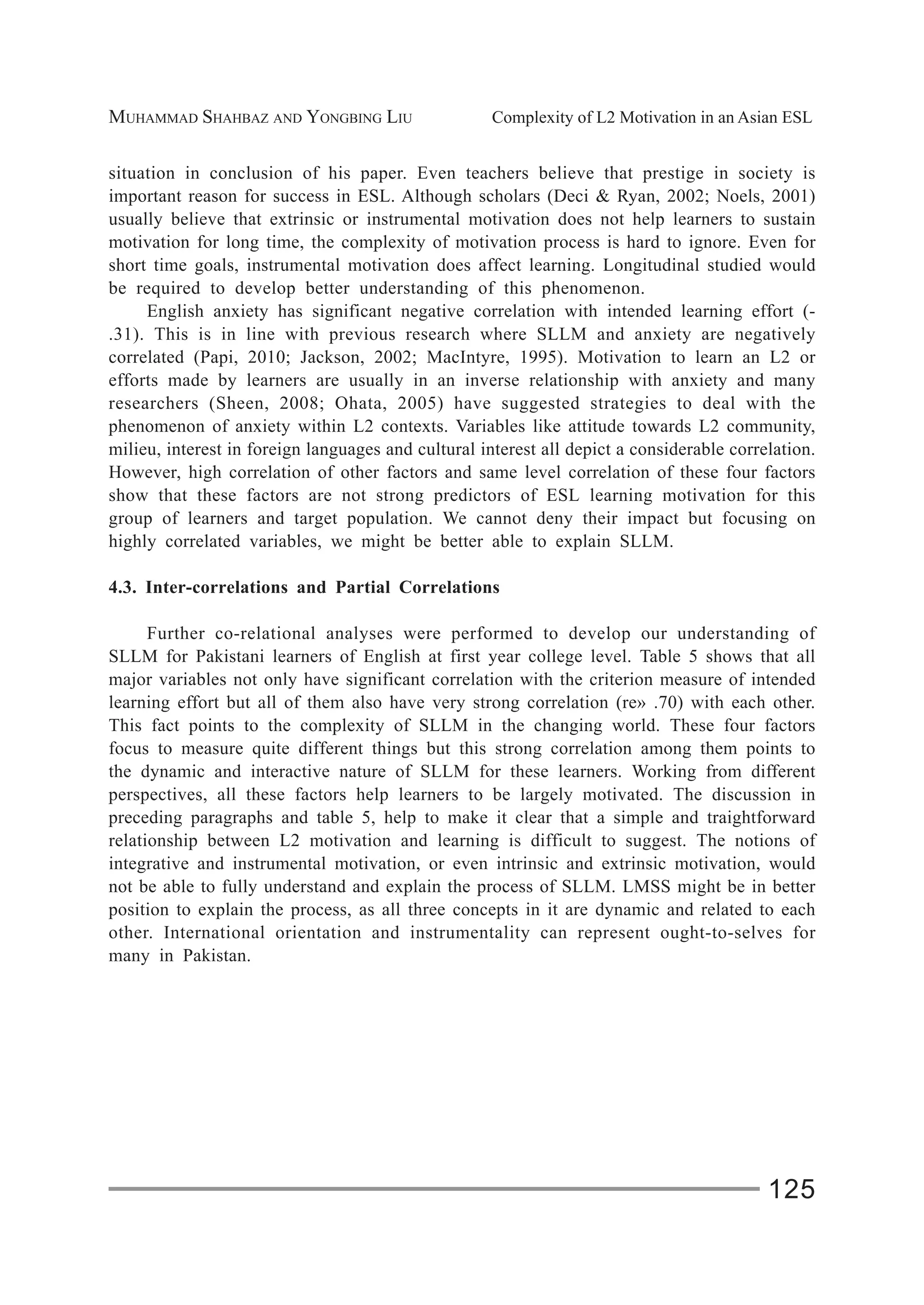 MUHAMMAD SHAHBAZ AND YONGBING LIU Complexity of L2 Motivation in an Asian ESL
125
situation in conclusion of his paper. Even teachers believe that prestige in society is
important reason for success in ESL. Although scholars (Deci & Ryan, 2002; Noels, 2001)
usually believe that extrinsic or instrumental motivation does not help learners to sustain
motivation for long time, the complexity of motivation process is hard to ignore. Even for
short time goals, instrumental motivation does affect learning. Longitudinal studied would
be required to develop better understanding of this phenomenon.
English anxiety has significant negative correlation with intended learning effort (-
.31). This is in line with previous research where SLLM and anxiety are negatively
correlated (Papi, 2010; Jackson, 2002; MacIntyre, 1995). Motivation to learn an L2 or
efforts made by learners are usually in an inverse relationship with anxiety and many
researchers (Sheen, 2008; Ohata, 2005) have suggested strategies to deal with the
phenomenon of anxiety within L2 contexts. Variables like attitude towards L2 community,
milieu, interest in foreign languages and cultural interest all depict a considerable correlation.
However, high correlation of other factors and same level correlation of these four factors
show that these factors are not strong predictors of ESL learning motivation for this
group of learners and target population. We cannot deny their impact but focusing on
highly correlated variables, we might be better able to explain SLLM.
4.3. Inter-correlations and Partial Correlations
Further co-relational analyses were performed to develop our understanding of
SLLM for Pakistani learners of English at first year college level. Table 5 shows that all
major variables not only have significant correlation with the criterion measure of intended
learning effort but all of them also have very strong correlation (re» .70) with each other.
This fact points to the complexity of SLLM in the changing world. These four factors
focus to measure quite different things but this strong correlation among them points to
the dynamic and interactive nature of SLLM for these learners. Working from different
perspectives, all these factors help learners to be largely motivated. The discussion in
preceding paragraphs and table 5, help to make it clear that a simple and traightforward
relationship between L2 motivation and learning is difficult to suggest. The notions of
integrative and instrumental motivation, or even intrinsic and extrinsic motivation, would
not be able to fully understand and explain the process of SLLM. LMSS might be in better
position to explain the process, as all three concepts in it are dynamic and related to each
other. International orientation and instrumentality can represent ought-to-selves for
many in Pakistan.
 