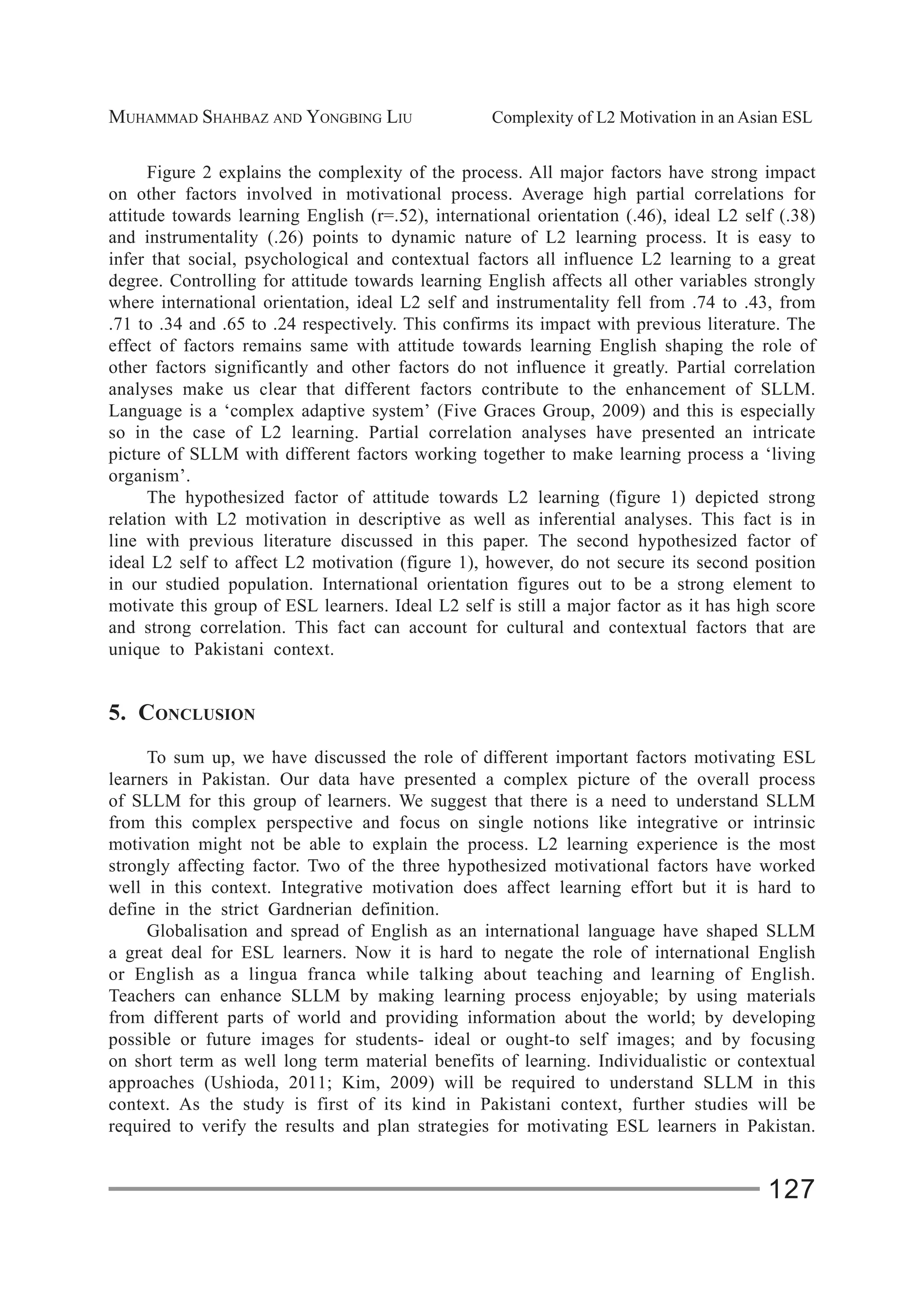 MUHAMMAD SHAHBAZ AND YONGBING LIU Complexity of L2 Motivation in an Asian ESL
127
Figure 2 explains the complexity of the process. All major factors have strong impact
on other factors involved in motivational process. Average high partial correlations for
attitude towards learning English (r=.52), international orientation (.46), ideal L2 self (.38)
and instrumentality (.26) points to dynamic nature of L2 learning process. It is easy to
infer that social, psychological and contextual factors all influence L2 learning to a great
degree. Controlling for attitude towards learning English affects all other variables strongly
where international orientation, ideal L2 self and instrumentality fell from .74 to .43, from
.71 to .34 and .65 to .24 respectively. This confirms its impact with previous literature. The
effect of factors remains same with attitude towards learning English shaping the role of
other factors significantly and other factors do not influence it greatly. Partial correlation
analyses make us clear that different factors contribute to the enhancement of SLLM.
Language is a ‘complex adaptive system’ (Five Graces Group, 2009) and this is especially
so in the case of L2 learning. Partial correlation analyses have presented an intricate
picture of SLLM with different factors working together to make learning process a ‘living
organism’.
The hypothesized factor of attitude towards L2 learning (figure 1) depicted strong
relation with L2 motivation in descriptive as well as inferential analyses. This fact is in
line with previous literature discussed in this paper. The second hypothesized factor of
ideal L2 self to affect L2 motivation (figure 1), however, do not secure its second position
in our studied population. International orientation figures out to be a strong element to
motivate this group of ESL learners. Ideal L2 self is still a major factor as it has high score
and strong correlation. This fact can account for cultural and contextual factors that are
unique to Pakistani context.
5. CONCLUSION
To sum up, we have discussed the role of different important factors motivating ESL
learners in Pakistan. Our data have presented a complex picture of the overall process
of SLLM for this group of learners. We suggest that there is a need to understand SLLM
from this complex perspective and focus on single notions like integrative or intrinsic
motivation might not be able to explain the process. L2 learning experience is the most
strongly affecting factor. Two of the three hypothesized motivational factors have worked
well in this context. Integrative motivation does affect learning effort but it is hard to
define in the strict Gardnerian definition.
Globalisation and spread of English as an international language have shaped SLLM
a great deal for ESL learners. Now it is hard to negate the role of international English
or English as a lingua franca while talking about teaching and learning of English.
Teachers can enhance SLLM by making learning process enjoyable; by using materials
from different parts of world and providing information about the world; by developing
possible or future images for students- ideal or ought-to self images; and by focusing
on short term as well long term material benefits of learning. Individualistic or contextual
approaches (Ushioda, 2011; Kim, 2009) will be required to understand SLLM in this
context. As the study is first of its kind in Pakistani context, further studies will be
required to verify the results and plan strategies for motivating ESL learners in Pakistan.
 