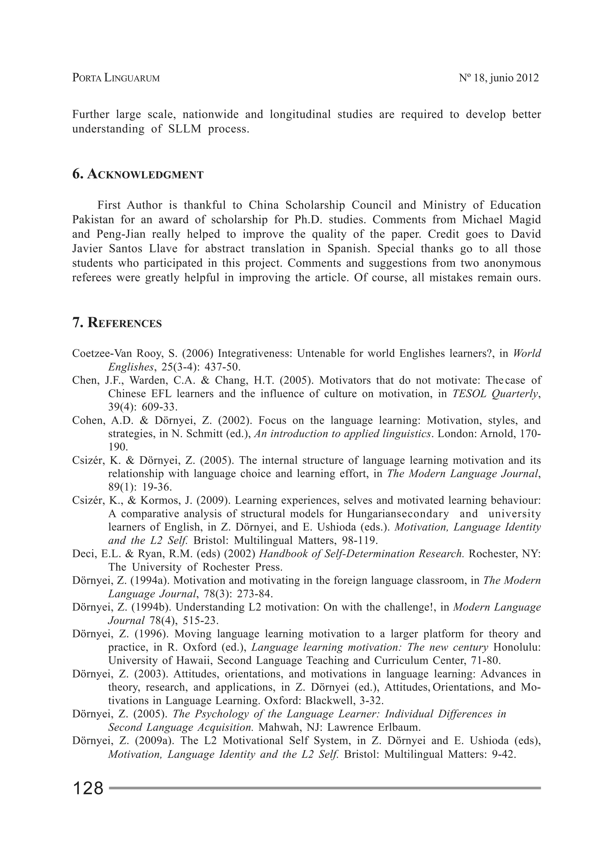 PORTA LINGUARUM Nº 18, junio 2012
128
Further large scale, nationwide and longitudinal studies are required to develop better
understanding of SLLM process.
6. ACKNOWLEDGMENT
First Author is thankful to China Scholarship Council and Ministry of Education
Pakistan for an award of scholarship for Ph.D. studies. Comments from Michael Magid
and Peng-Jian really helped to improve the quality of the paper. Credit goes to David
Javier Santos Llave for abstract translation in Spanish. Special thanks go to all those
students who participated in this project. Comments and suggestions from two anonymous
referees were greatly helpful in improving the article. Of course, all mistakes remain ours.
7. REFERENCES
Coetzee-Van Rooy, S. (2006) Integrativeness: Untenable for world Englishes learners?, in World
Englishes, 25(3-4): 437-50.
Chen, J.F., Warden, C.A. & Chang, H.T. (2005). Motivators that do not motivate: Thecase of
Chinese EFL learners and the influence of culture on motivation, in TESOL Quarterly,
39(4): 609-33.
Cohen, A.D. & Dörnyei, Z. (2002). Focus on the language learning: Motivation, styles, and
strategies, in N. Schmitt (ed.), An introduction to applied linguistics. London: Arnold, 170-
190.
Csizér, K. & Dörnyei, Z. (2005). The internal structure of language learning motivation and its
relationship with language choice and learning effort, in The Modern Language Journal,
89(1): 19-36.
Csizér, K., & Kormos, J. (2009). Learning experiences, selves and motivated learning behaviour:
A comparative analysis of structural models for Hungariansecondary and university
learners of English, in Z. Dörnyei, and E. Ushioda (eds.). Motivation, Language Identity
and the L2 Self. Bristol: Multilingual Matters, 98-119.
Deci, E.L. & Ryan, R.M. (eds) (2002) Handbook of Self-Determination Research. Rochester, NY:
The University of Rochester Press.
Dörnyei, Z. (1994a). Motivation and motivating in the foreign language classroom, in The Modern
Language Journal, 78(3): 273-84.
Dörnyei, Z. (1994b). Understanding L2 motivation: On with the challenge!, in Modern Language
Journal 78(4), 515-23.
Dörnyei, Z. (1996). Moving language learning motivation to a larger platform for theory and
practice, in R. Oxford (ed.), Language learning motivation: The new century Honolulu:
University of Hawaii, Second Language Teaching and Curriculum Center, 71-80.
Dörnyei, Z. (2003). Attitudes, orientations, and motivations in language learning: Advances in
theory, research, and applications, in Z. Dörnyei (ed.), Attitudes, Orientations, and Mo-
tivations in Language Learning. Oxford: Blackwell, 3-32.
Dörnyei, Z. (2005). The Psychology of the Language Learner: Individual Differences in
Second Language Acquisition. Mahwah, NJ: Lawrence Erlbaum.
Dörnyei, Z. (2009a). The L2 Motivational Self System, in Z. Dörnyei and E. Ushioda (eds),
Motivation, Language Identity and the L2 Self. Bristol: Multilingual Matters: 9-42.
 