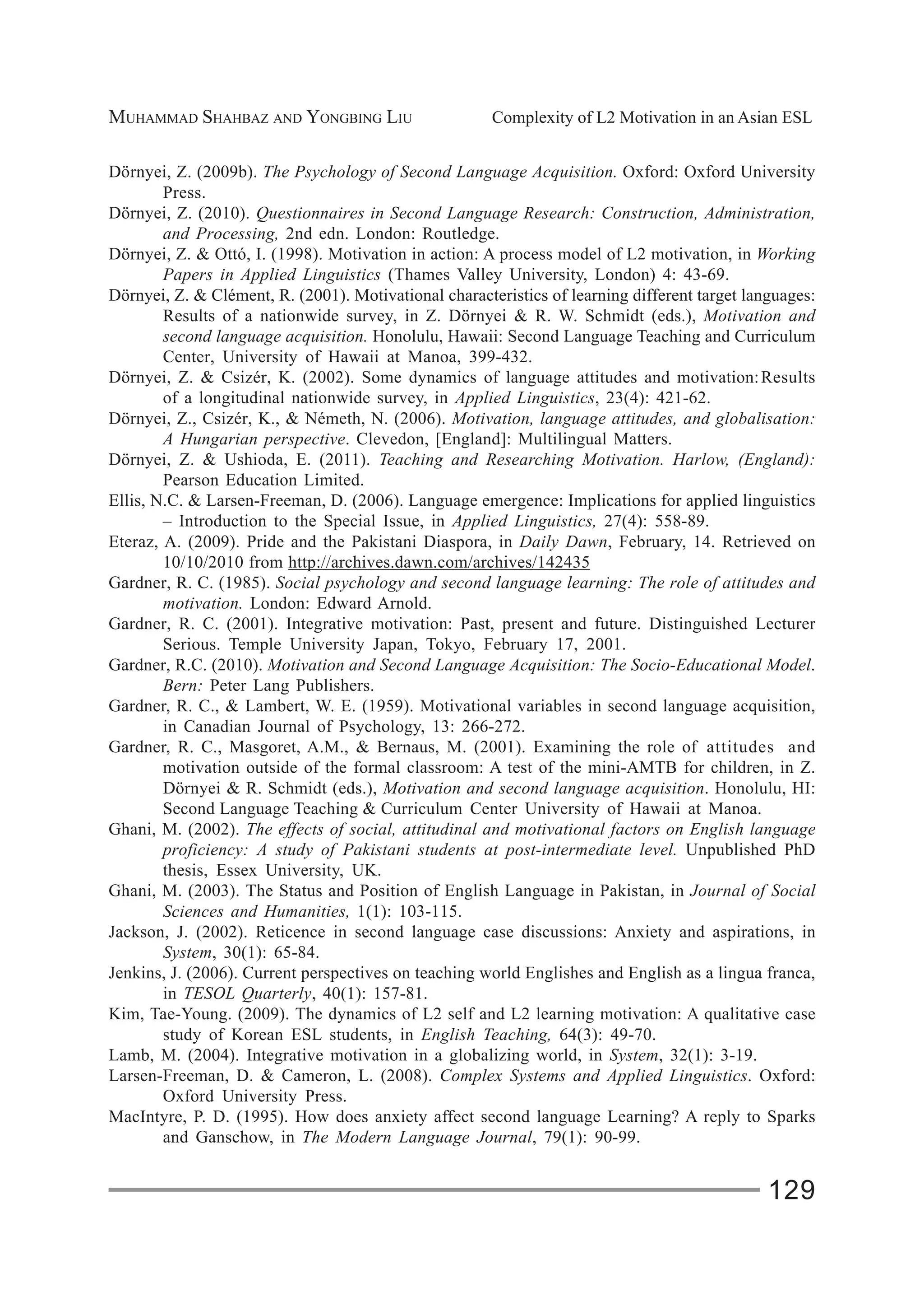 MUHAMMAD SHAHBAZ AND YONGBING LIU Complexity of L2 Motivation in an Asian ESL
129
Dörnyei, Z. (2009b). The Psychology of Second Language Acquisition. Oxford: Oxford University
Press.
Dörnyei, Z. (2010). Questionnaires in Second Language Research: Construction, Administration,
and Processing, 2nd edn. London: Routledge.
Dörnyei, Z. & Ottó, I. (1998). Motivation in action: A process model of L2 motivation, in Working
Papers in Applied Linguistics (Thames Valley University, London) 4: 43-69.
Dörnyei, Z. & Clément, R. (2001). Motivational characteristics of learning different target languages:
Results of a nationwide survey, in Z. Dörnyei & R. W. Schmidt (eds.), Motivation and
second language acquisition. Honolulu, Hawaii: Second Language Teaching and Curriculum
Center, University of Hawaii at Manoa, 399-432.
Dörnyei, Z. & Csizér, K. (2002). Some dynamics of language attitudes and motivation:Results
of a longitudinal nationwide survey, in Applied Linguistics, 23(4): 421-62.
Dörnyei, Z., Csizér, K., & Németh, N. (2006). Motivation, language attitudes, and globalisation:
A Hungarian perspective. Clevedon, [England]: Multilingual Matters.
Dörnyei, Z. & Ushioda, E. (2011). Teaching and Researching Motivation. Harlow, (England):
Pearson Education Limited.
Ellis, N.C. & Larsen-Freeman, D. (2006). Language emergence: Implications for applied linguistics
– Introduction to the Special Issue, in Applied Linguistics, 27(4): 558-89.
Eteraz, A. (2009). Pride and the Pakistani Diaspora, in Daily Dawn, February, 14. Retrieved on
10/10/2010 from http://archives.dawn.com/archives/142435
Gardner, R. C. (1985). Social psychology and second language learning: The role of attitudes and
motivation. London: Edward Arnold.
Gardner, R. C. (2001). Integrative motivation: Past, present and future. Distinguished Lecturer
Serious. Temple University Japan, Tokyo, February 17, 2001.
Gardner, R.C. (2010). Motivation and Second Language Acquisition: The Socio-Educational Model.
Bern: Peter Lang Publishers.
Gardner, R. C., & Lambert, W. E. (1959). Motivational variables in second language acquisition,
in Canadian Journal of Psychology, 13: 266-272.
Gardner, R. C., Masgoret, A.M., & Bernaus, M. (2001). Examining the role of attitudes and
motivation outside of the formal classroom: A test of the mini-AMTB for children, in Z.
Dörnyei & R. Schmidt (eds.), Motivation and second language acquisition. Honolulu, HI:
Second Language Teaching & Curriculum Center University of Hawaii at Manoa.
Ghani, M. (2002). The effects of social, attitudinal and motivational factors on English language
proficiency: A study of Pakistani students at post-intermediate level. Unpublished PhD
thesis, Essex University, UK.
Ghani, M. (2003). The Status and Position of English Language in Pakistan, in Journal of Social
Sciences and Humanities, 1(1): 103-115.
Jackson, J. (2002). Reticence in second language case discussions: Anxiety and aspirations, in
System, 30(1): 65-84.
Jenkins, J. (2006). Current perspectives on teaching world Englishes and English as a lingua franca,
in TESOL Quarterly, 40(1): 157-81.
Kim, Tae-Young. (2009). The dynamics of L2 self and L2 learning motivation: A qualitative case
study of Korean ESL students, in English Teaching, 64(3): 49-70.
Lamb, M. (2004). Integrative motivation in a globalizing world, in System, 32(1): 3-19.
Larsen-Freeman, D. & Cameron, L. (2008). Complex Systems and Applied Linguistics. Oxford:
Oxford University Press.
MacIntyre, P. D. (1995). How does anxiety affect second language Learning? A reply to Sparks
and Ganschow, in The Modern Language Journal, 79(1): 90-99.
 