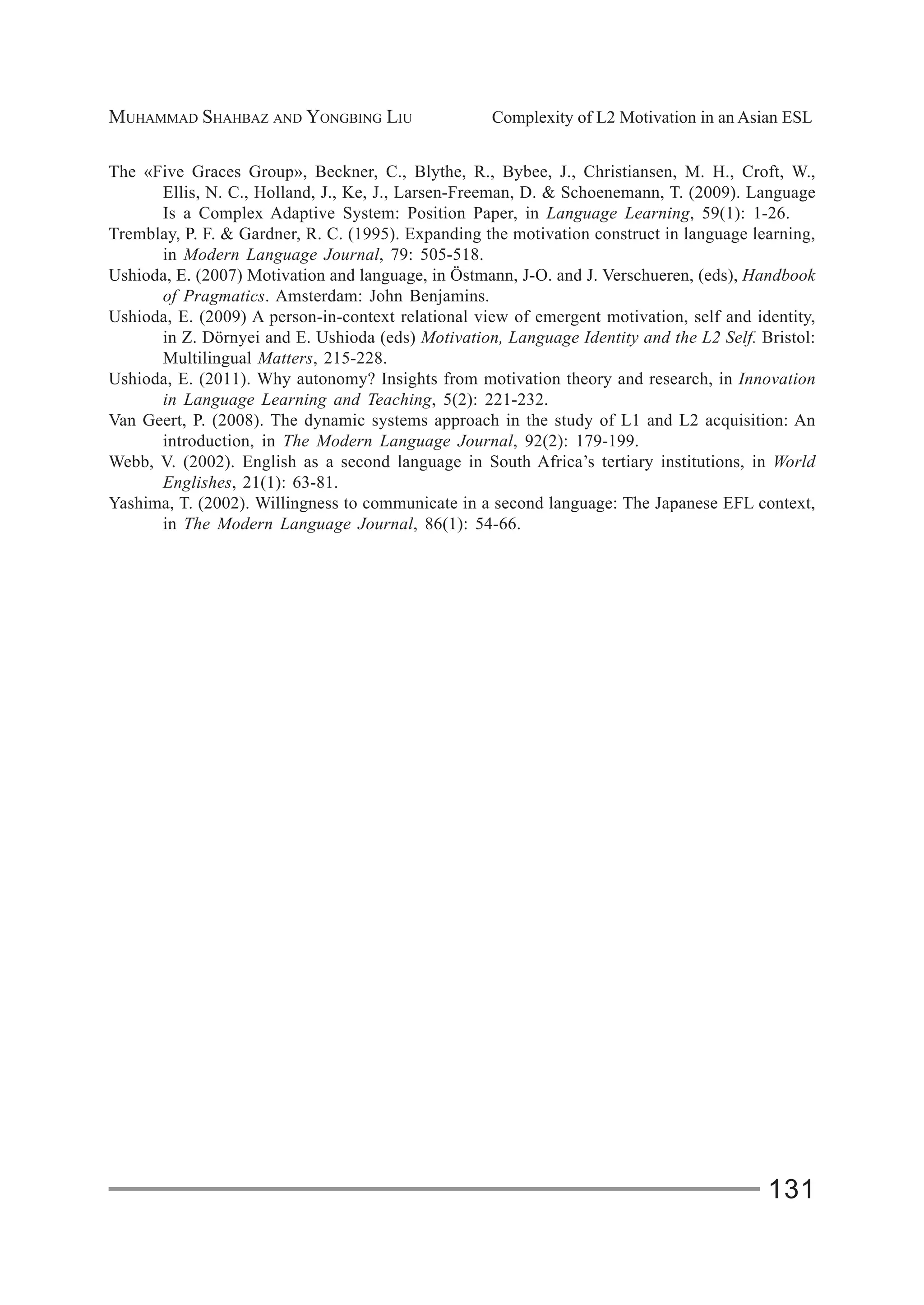 MUHAMMAD SHAHBAZ AND YONGBING LIU Complexity of L2 Motivation in an Asian ESL
131
The «Five Graces Group», Beckner, C., Blythe, R., Bybee, J., Christiansen, M. H., Croft, W.,
Ellis, N. C., Holland, J., Ke, J., Larsen-Freeman, D. & Schoenemann, T. (2009). Language
Is a Complex Adaptive System: Position Paper, in Language Learning, 59(1): 1-26.
Tremblay, P. F. & Gardner, R. C. (1995). Expanding the motivation construct in language learning,
in Modern Language Journal, 79: 505-518.
Ushioda, E. (2007) Motivation and language, in Östmann, J-O. and J. Verschueren, (eds), Handbook
of Pragmatics. Amsterdam: John Benjamins.
Ushioda, E. (2009) A person-in-context relational view of emergent motivation, self and identity,
in Z. Dörnyei and E. Ushioda (eds) Motivation, Language Identity and the L2 Self. Bristol:
Multilingual Matters, 215-228.
Ushioda, E. (2011). Why autonomy? Insights from motivation theory and research, in Innovation
in Language Learning and Teaching, 5(2): 221-232.
Van Geert, P. (2008). The dynamic systems approach in the study of L1 and L2 acquisition: An
introduction, in The Modern Language Journal, 92(2): 179-199.
Webb, V. (2002). English as a second language in South Africa’s tertiary institutions, in World
Englishes, 21(1): 63-81.
Yashima, T. (2002). Willingness to communicate in a second language: The Japanese EFL context,
in The Modern Language Journal, 86(1): 54-66.
 