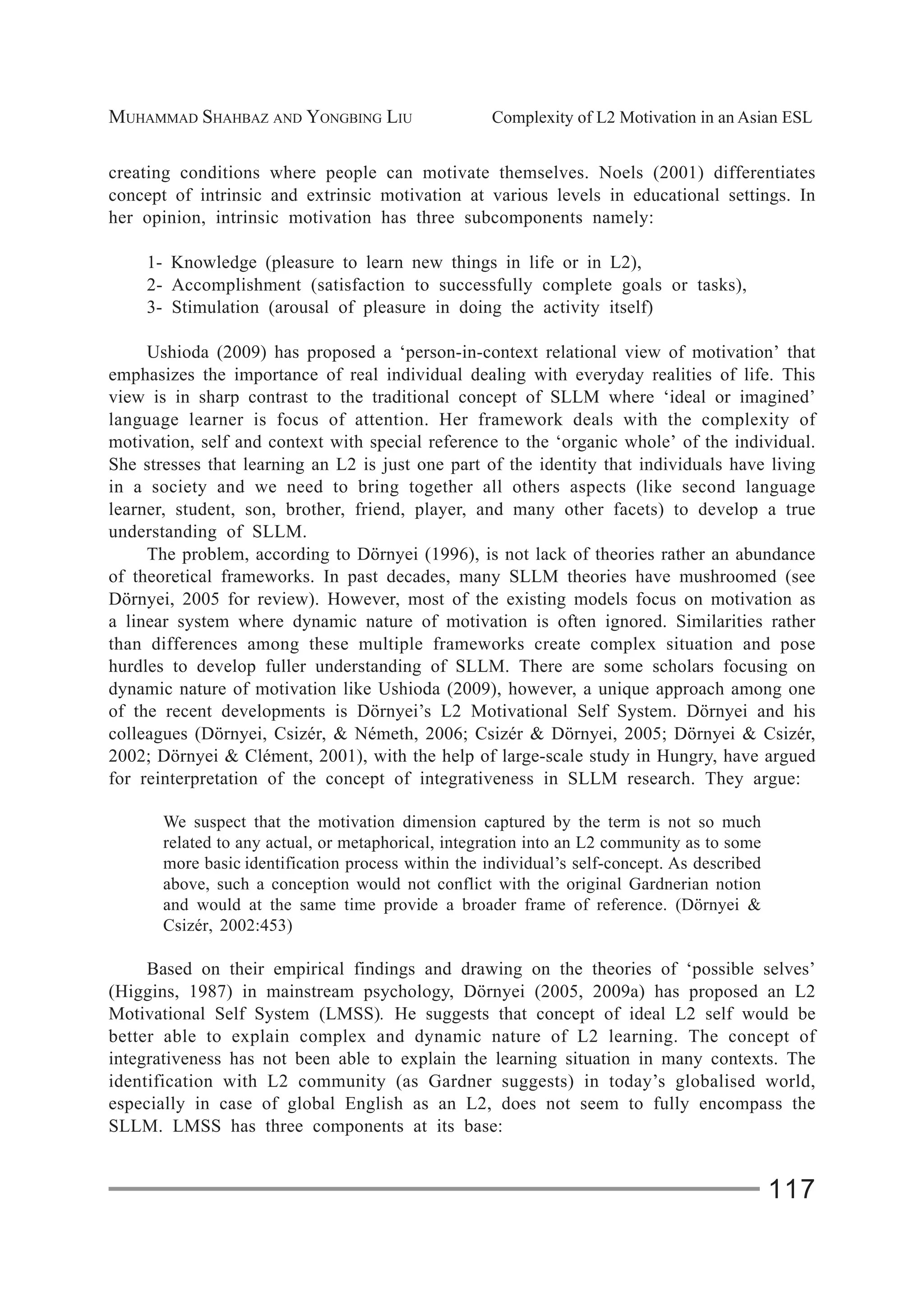 MUHAMMAD SHAHBAZ AND YONGBING LIU Complexity of L2 Motivation in an Asian ESL
117
creating conditions where people can motivate themselves. Noels (2001) differentiates
concept of intrinsic and extrinsic motivation at various levels in educational settings. In
her opinion, intrinsic motivation has three subcomponents namely:
1- Knowledge (pleasure to learn new things in life or in L2),
2- Accomplishment (satisfaction to successfully complete goals or tasks),
3- Stimulation (arousal of pleasure in doing the activity itself)
Ushioda (2009) has proposed a ‘person-in-context relational view of motivation’ that
emphasizes the importance of real individual dealing with everyday realities of life. This
view is in sharp contrast to the traditional concept of SLLM where ‘ideal or imagined’
language learner is focus of attention. Her framework deals with the complexity of
motivation, self and context with special reference to the ‘organic whole’ of the individual.
She stresses that learning an L2 is just one part of the identity that individuals have living
in a society and we need to bring together all others aspects (like second language
learner, student, son, brother, friend, player, and many other facets) to develop a true
understanding of SLLM.
The problem, according to Dörnyei (1996), is not lack of theories rather an abundance
of theoretical frameworks. In past decades, many SLLM theories have mushroomed (see
Dörnyei, 2005 for review). However, most of the existing models focus on motivation as
a linear system where dynamic nature of motivation is often ignored. Similarities rather
than differences among these multiple frameworks create complex situation and pose
hurdles to develop fuller understanding of SLLM. There are some scholars focusing on
dynamic nature of motivation like Ushioda (2009), however, a unique approach among one
of the recent developments is Dörnyei’s L2 Motivational Self System. Dörnyei and his
colleagues (Dörnyei, Csizér, & Németh, 2006; Csizér & Dörnyei, 2005; Dörnyei & Csizér,
2002; Dörnyei & Clément, 2001), with the help of large-scale study in Hungry, have argued
for reinterpretation of the concept of integrativeness in SLLM research. They argue:
We suspect that the motivation dimension captured by the term is not so much
related to any actual, or metaphorical, integration into an L2 community as to some
more basic identification process within the individual’s self-concept. As described
above, such a conception would not conflict with the original Gardnerian notion
and would at the same time provide a broader frame of reference. (Dörnyei &
Csizér, 2002:453)
Based on their empirical findings and drawing on the theories of ‘possible selves’
(Higgins, 1987) in mainstream psychology, Dörnyei (2005, 2009a) has proposed an L2
Motivational Self System (LMSS). He suggests that concept of ideal L2 self would be
better able to explain complex and dynamic nature of L2 learning. The concept of
integrativeness has not been able to explain the learning situation in many contexts. The
identification with L2 community (as Gardner suggests) in today’s globalised world,
especially in case of global English as an L2, does not seem to fully encompass the
SLLM. LMSS has three components at its base:
 