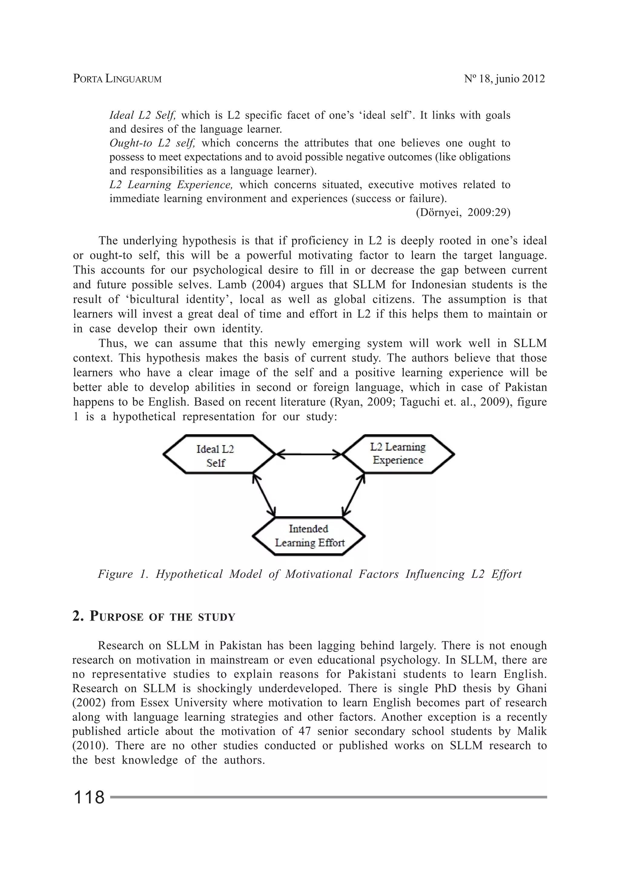 PORTA LINGUARUM Nº 18, junio 2012
118
Ideal L2 Self, which is L2 specific facet of one’s ‘ideal self’. It links with goals
and desires of the language learner.
Ought-to L2 self, which concerns the attributes that one believes one ought to
possess to meet expectations and to avoid possible negative outcomes (like obligations
and responsibilities as a language learner).
L2 Learning Experience, which concerns situated, executive motives related to
immediate learning environment and experiences (success or failure).
(Dörnyei, 2009:29)
The underlying hypothesis is that if proficiency in L2 is deeply rooted in one’s ideal
or ought-to self, this will be a powerful motivating factor to learn the target language.
This accounts for our psychological desire to fill in or decrease the gap between current
and future possible selves. Lamb (2004) argues that SLLM for Indonesian students is the
result of ‘bicultural identity’, local as well as global citizens. The assumption is that
learners will invest a great deal of time and effort in L2 if this helps them to maintain or
in case develop their own identity.
Thus, we can assume that this newly emerging system will work well in SLLM
context. This hypothesis makes the basis of current study. The authors believe that those
learners who have a clear image of the self and a positive learning experience will be
better able to develop abilities in second or foreign language, which in case of Pakistan
happens to be English. Based on recent literature (Ryan, 2009; Taguchi et. al., 2009), figure
1 is a hypothetical representation for our study:
Figure 1. Hypothetical Model of Motivational Factors Influencing L2 Effort
2. PURPOSE OF THE STUDY
Research on SLLM in Pakistan has been lagging behind largely. There is not enough
research on motivation in mainstream or even educational psychology. In SLLM, there are
no representative studies to explain reasons for Pakistani students to learn English.
Research on SLLM is shockingly underdeveloped. There is single PhD thesis by Ghani
(2002) from Essex University where motivation to learn English becomes part of research
along with language learning strategies and other factors. Another exception is a recently
published article about the motivation of 47 senior secondary school students by Malik
(2010). There are no other studies conducted or published works on SLLM research to
the best knowledge of the authors.
 