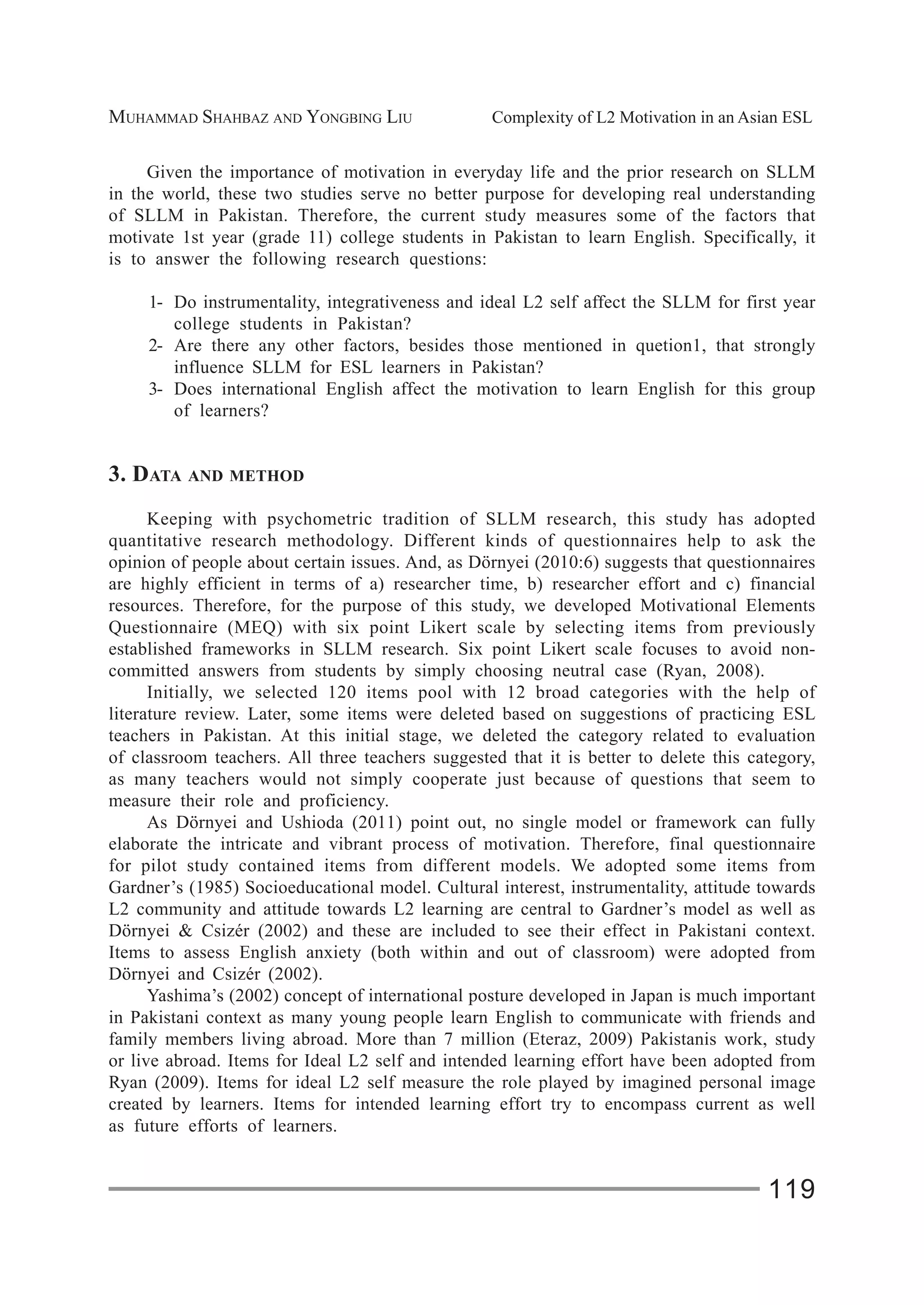 MUHAMMAD SHAHBAZ AND YONGBING LIU Complexity of L2 Motivation in an Asian ESL
119
Given the importance of motivation in everyday life and the prior research on SLLM
in the world, these two studies serve no better purpose for developing real understanding
of SLLM in Pakistan. Therefore, the current study measures some of the factors that
motivate 1st year (grade 11) college students in Pakistan to learn English. Specifically, it
is to answer the following research questions:
1- Do instrumentality, integrativeness and ideal L2 self affect the SLLM for first year
college students in Pakistan?
2- Are there any other factors, besides those mentioned in quetion1, that strongly
influence SLLM for ESL learners in Pakistan?
3- Does international English affect the motivation to learn English for this group
of learners?
3. DATA AND METHOD
Keeping with psychometric tradition of SLLM research, this study has adopted
quantitative research methodology. Different kinds of questionnaires help to ask the
opinion of people about certain issues. And, as Dörnyei (2010:6) suggests that questionnaires
are highly efficient in terms of a) researcher time, b) researcher effort and c) financial
resources. Therefore, for the purpose of this study, we developed Motivational Elements
Questionnaire (MEQ) with six point Likert scale by selecting items from previously
established frameworks in SLLM research. Six point Likert scale focuses to avoid non-
committed answers from students by simply choosing neutral case (Ryan, 2008).
Initially, we selected 120 items pool with 12 broad categories with the help of
literature review. Later, some items were deleted based on suggestions of practicing ESL
teachers in Pakistan. At this initial stage, we deleted the category related to evaluation
of classroom teachers. All three teachers suggested that it is better to delete this category,
as many teachers would not simply cooperate just because of questions that seem to
measure their role and proficiency.
As Dörnyei and Ushioda (2011) point out, no single model or framework can fully
elaborate the intricate and vibrant process of motivation. Therefore, final questionnaire
for pilot study contained items from different models. We adopted some items from
Gardner’s (1985) Socioeducational model. Cultural interest, instrumentality, attitude towards
L2 community and attitude towards L2 learning are central to Gardner’s model as well as
Dörnyei & Csizér (2002) and these are included to see their effect in Pakistani context.
Items to assess English anxiety (both within and out of classroom) were adopted from
Dörnyei and Csizér (2002).
Yashima’s (2002) concept of international posture developed in Japan is much important
in Pakistani context as many young people learn English to communicate with friends and
family members living abroad. More than 7 million (Eteraz, 2009) Pakistanis work, study
or live abroad. Items for Ideal L2 self and intended learning effort have been adopted from
Ryan (2009). Items for ideal L2 self measure the role played by imagined personal image
created by learners. Items for intended learning effort try to encompass current as well
as future efforts of learners.
 
