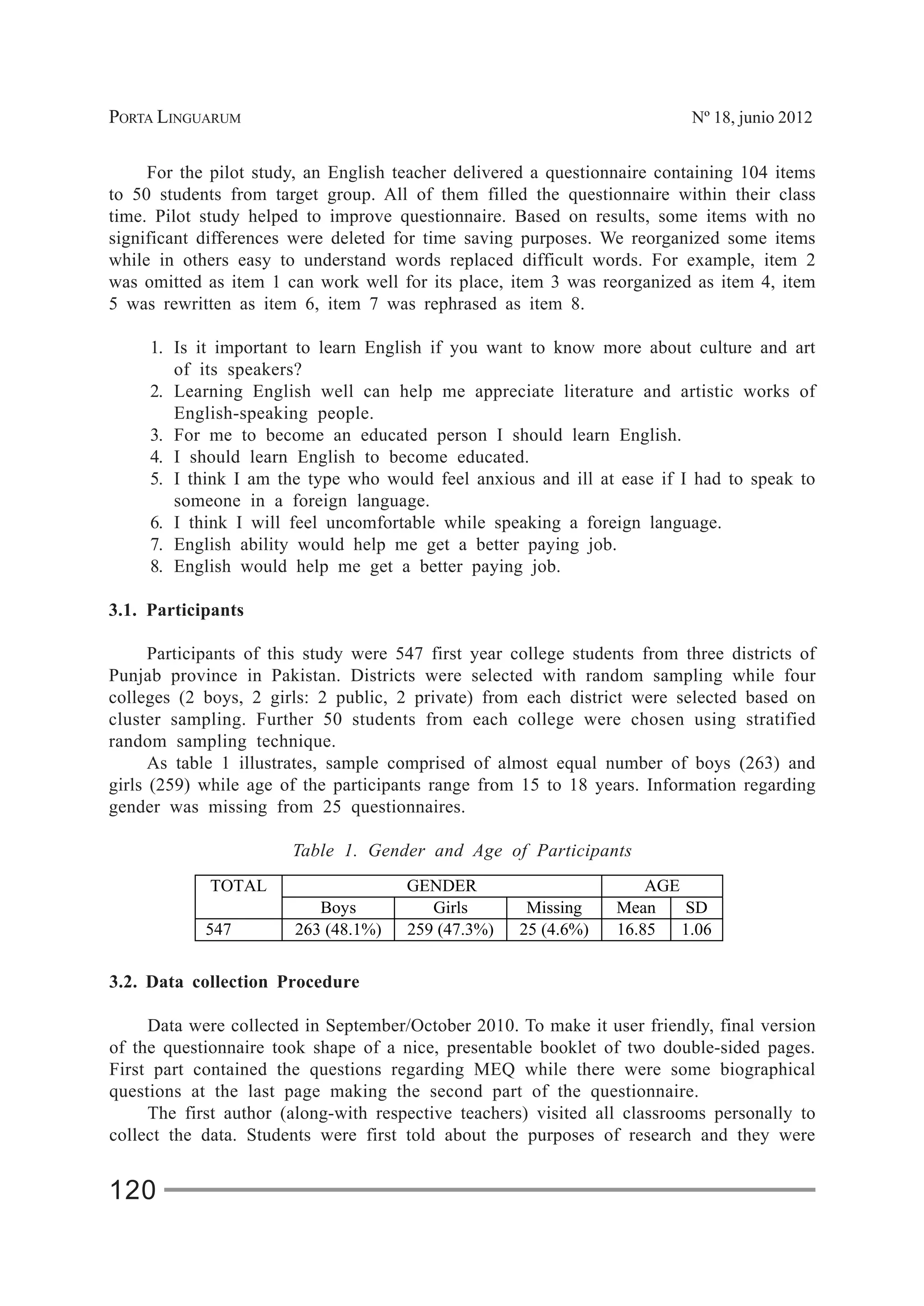 PORTA LINGUARUM Nº 18, junio 2012
120
For the pilot study, an English teacher delivered a questionnaire containing 104 items
to 50 students from target group. All of them filled the questionnaire within their class
time. Pilot study helped to improve questionnaire. Based on results, some items with no
significant differences were deleted for time saving purposes. We reorganized some items
while in others easy to understand words replaced difficult words. For example, item 2
was omitted as item 1 can work well for its place, item 3 was reorganized as item 4, item
5 was rewritten as item 6, item 7 was rephrased as item 8.
1. Is it important to learn English if you want to know more about culture and art
of its speakers?
2. Learning English well can help me appreciate literature and artistic works of
English-speaking people.
3. For me to become an educated person I should learn English.
4. I should learn English to become educated.
5. I think I am the type who would feel anxious and ill at ease if I had to speak to
someone in a foreign language.
6. I think I will feel uncomfortable while speaking a foreign language.
7. English ability would help me get a better paying job.
8. English would help me get a better paying job.
3.1. Participants
Participants of this study were 547 first year college students from three districts of
Punjab province in Pakistan. Districts were selected with random sampling while four
colleges (2 boys, 2 girls: 2 public, 2 private) from each district were selected based on
cluster sampling. Further 50 students from each college were chosen using stratified
random sampling technique.
As table 1 illustrates, sample comprised of almost equal number of boys (263) and
girls (259) while age of the participants range from 15 to 18 years. Information regarding
gender was missing from 25 questionnaires.
Table 1. Gender and Age of Participants
GENDER AGETOTAL
Boys Girls Missing Mean SD
547 263 (48.1%) 259 (47.3%) 25 (4.6%) 16.85 1.06
3.2. Data collection Procedure
Data were collected in September/October 2010. To make it user friendly, final version
of the questionnaire took shape of a nice, presentable booklet of two double-sided pages.
First part contained the questions regarding MEQ while there were some biographical
questions at the last page making the second part of the questionnaire.
The first author (along-with respective teachers) visited all classrooms personally to
collect the data. Students were first told about the purposes of research and they were
 