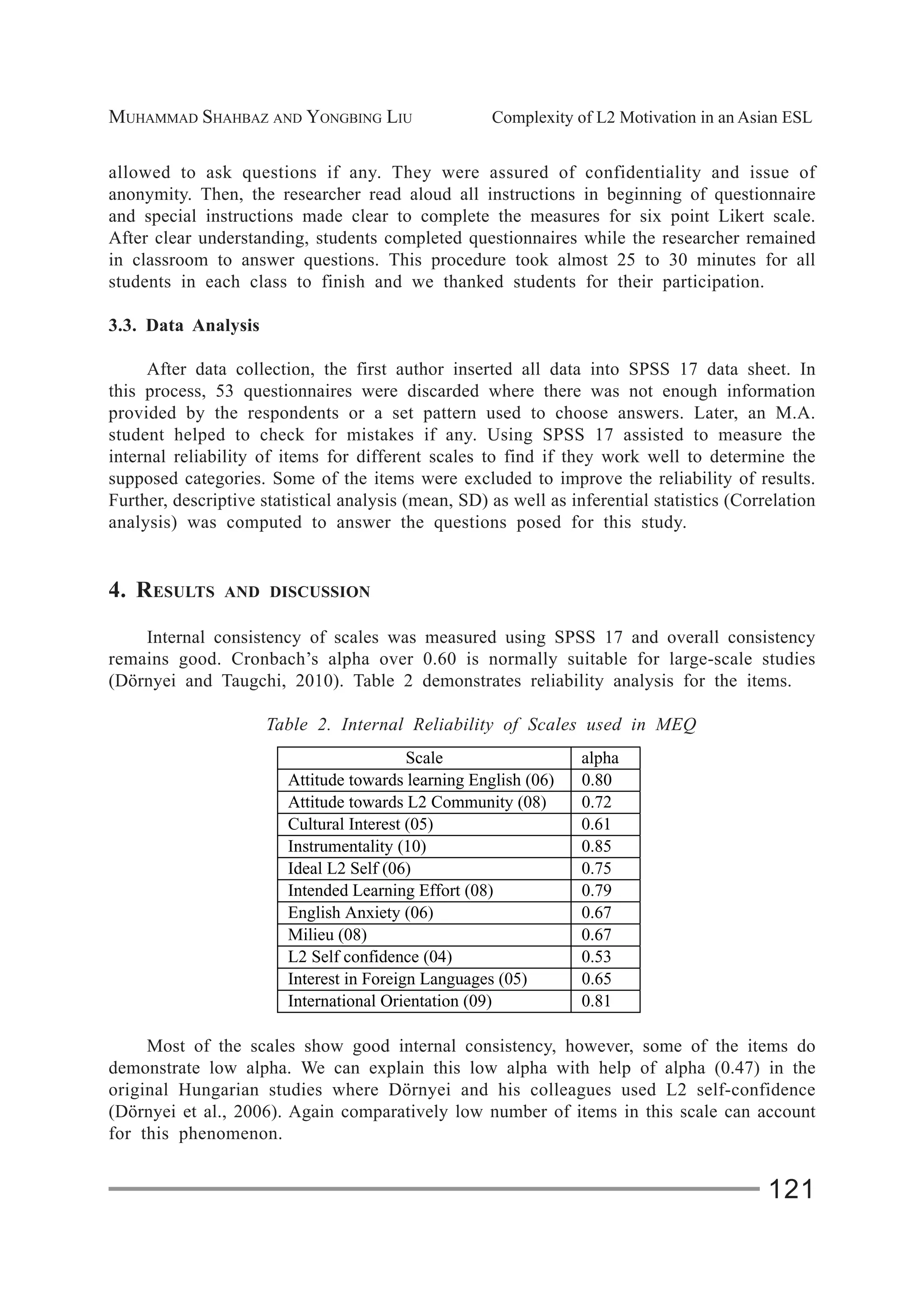 MUHAMMAD SHAHBAZ AND YONGBING LIU Complexity of L2 Motivation in an Asian ESL
121
allowed to ask questions if any. They were assured of confidentiality and issue of
anonymity. Then, the researcher read aloud all instructions in beginning of questionnaire
and special instructions made clear to complete the measures for six point Likert scale.
After clear understanding, students completed questionnaires while the researcher remained
in classroom to answer questions. This procedure took almost 25 to 30 minutes for all
students in each class to finish and we thanked students for their participation.
3.3. Data Analysis
After data collection, the first author inserted all data into SPSS 17 data sheet. In
this process, 53 questionnaires were discarded where there was not enough information
provided by the respondents or a set pattern used to choose answers. Later, an M.A.
student helped to check for mistakes if any. Using SPSS 17 assisted to measure the
internal reliability of items for different scales to find if they work well to determine the
supposed categories. Some of the items were excluded to improve the reliability of results.
Further, descriptive statistical analysis (mean, SD) as well as inferential statistics (Correlation
analysis) was computed to answer the questions posed for this study.
4. RESULTS AND DISCUSSION
Internal consistency of scales was measured using SPSS 17 and overall consistency
remains good. Cronbach’s alpha over 0.60 is normally suitable for large-scale studies
(Dörnyei and Taugchi, 2010). Table 2 demonstrates reliability analysis for the items.
Table 2. Internal Reliability of Scales used in MEQ
Scale alpha
Attitude towards learning English (06) 0.80
Attitude towards L2 Community (08) 0.72
Cultural Interest (05) 0.61
Instrumentality (10) 0.85
Ideal L2 Self (06) 0.75
Intended Learning Effort (08) 0.79
English Anxiety (06) 0.67
Milieu (08) 0.67
L2 Self confidence (04) 0.53
Interest in Foreign Languages (05) 0.65
International Orientation (09) 0.81
Most of the scales show good internal consistency, however, some of the items do
demonstrate low alpha. We can explain this low alpha with help of alpha (0.47) in the
original Hungarian studies where Dörnyei and his colleagues used L2 self-confidence
(Dörnyei et al., 2006). Again comparatively low number of items in this scale can account
for this phenomenon.
 